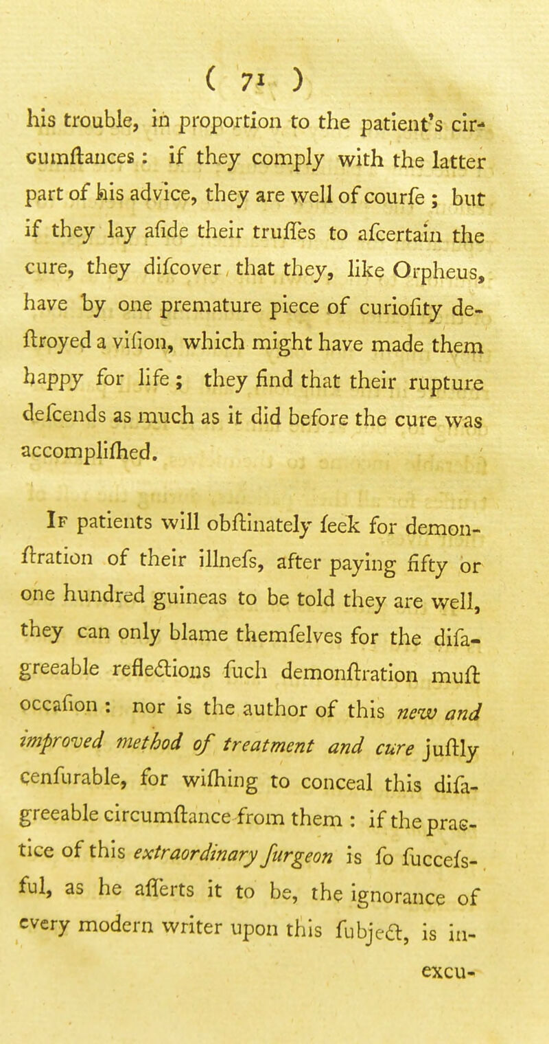 his trouble, in proportion to the patient's cir- cumftauces: if they comply with the latter part of his ^(Jvice, they are well of courfe ; but if they lay afide their truffes to afcertain the cure, they difcover that they, hke Orpheus, have by one premature piece of curiofity de- ftroyed a vifion, which might have made them happy for hfe ; they find that their rupture defcends as much as it did before the cure was accomplifhed. If patients will obftinately feek for demon- ftration of their illnefs, after paying fifty or one hundred guineas to be told they are well, they can only blame themfelves for the difa- greeable refleaioiis fuch demonftration muft occafion : nor is the author of this new and improved method of treatment and cure juftly cenfurable, for wifhiiig to conceal this difa- greeable circumftance from them : if theprae- tice of this f;c/r^W/>Zi7ryyz/r^^'d?« is fo fuccefs- ful, as he aflerts it to be, the ignorance of every modern writer upon this fubjed, is in- excu-