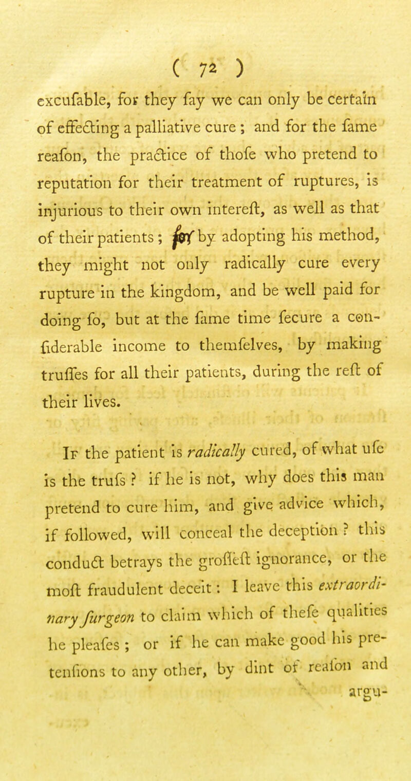 excufable, foir they fay we can only be certain of efFeding a palliative cure ; and for the fame reafon, the praclice of thofe who pretend to reputation for their treatnment of ruptures, is injurious to their own intereft, as well as that of their patients; fetf by adopting his method, they might not only radically cure every rupture in the kingdom, and be well paid for doing fo, but at the flime time fecure a con- fiderable income to themfelves, by making truffes for all their patients, during the reft of their lives. If the patient is radically cured, of what ufe is the trufs ? if he is not, why does this man pretend to cure him, and give advice which, if followed, will conceal the deception ? this condudt betrays the grofitft ignorance, or the moft fraudulent deceit: I leave this extraordi- mryfurgeon to claim which of thefe qualities he pleafes ; or if he can make good his pre- tenfions to any other, by dint of reafon and argu-