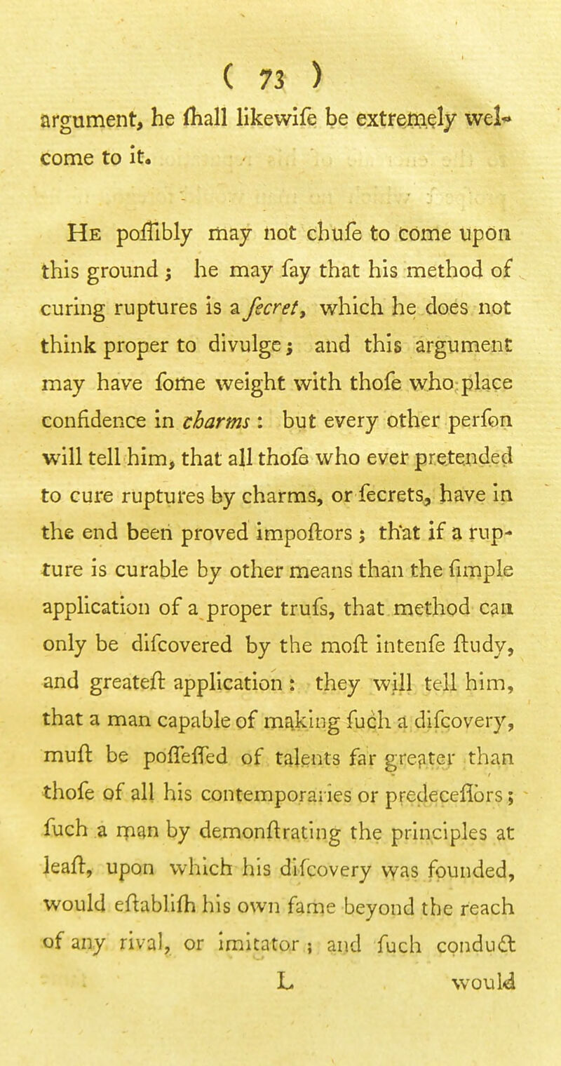 argument, he (Kail like wife be extremely wel* come to it. He poiTibly may not chufe to come upon this ground ; he may fay that his method of curing ruptures is a fecret, which he does not think proper to divulge and this argument may have fome weight with thofe who place confidence in charms : but every other perfon will tell him, that all thofo who evet pretended to cure ruptures by charms, or fecrets, have in the end been proved impoftors j that if a rup- ture is curable by other means than the fimple application of a proper trufs, that method can only be difcovered by the moft intenfe ftudy, and greateft application : they will tell him, that a man capable of making fuch a difcovery, muft be polTefled of talents far grejite>- than thofe of all his contemporai ies or predeceflbrs; fuch a rnan by demonftrating the principles at Jeaft, upon which his difcovery was founded, would eftabllfh his own fame beyond the reach of any rival, or Imitator ; and fuch conduct L would