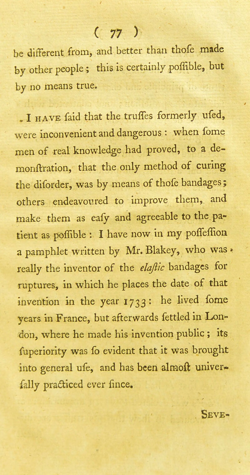 be different from, and better than thofe made by other people; this is certainly poffible, but by no means true. . I HAVE faid that the truffes formerly ufed, were inconvenient and dangerous : when fome men of real knowledge had proved, to a de- monftration, that the only method of curing the diforder, was by means of thofe bandages; others endeavoured to improve them, and make them as eafy and agreeable to the. pa- tient as poffible : I have now in my poffeffion a pamphlet written by Mr. Blakey, who was » really the inventor of the elajitc bandages for ruptures, in which he places the date of that invention in the year 1733: he lived fome years in France, but afterwards fettled in Lon- don, where he made his invention public ; its fuperiority was fo evident that it was brought into general ufe, and has been almoft univer- ially practiced ever fince, . Seve-