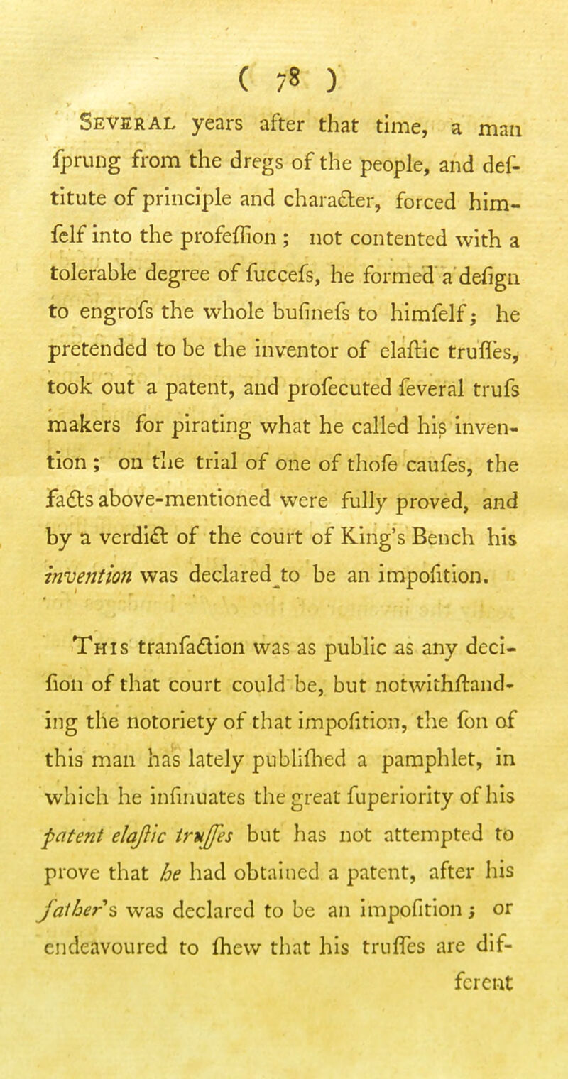 Several years after that time, a man fprung from the dregs of the people, and def- titute of principle and chara£ler, forced him- fclf into the profeflion ; not contented with a tolerable degree of fuccefs, he formed a'defign to engrofs the whole bufinefs to himfelf; he pretended to be the inventor of elaftic trufles, took out a patent, and profecuted feveral trufs makers for pirating what he called his inven- tion ; on the trial of one of thofe caufes, the fadls above-mentioned were fully proved, and by a verdi£t of the court of King's Bench his invention was declared^to be an impofition. This tranfadion was as public as any deci- lion of that court could be, but notwithftand- ing the notoriety of that impofition, the fon of this man has lately publifhed a pamphlet, in which he infinuates the great fuperiority of his patent elqflic trujfes but has not attempted to prove that he had obtained a patent, after his fathers was declared to be an impofition; or endeavoured to fliew that his triiffes are dif- ferent