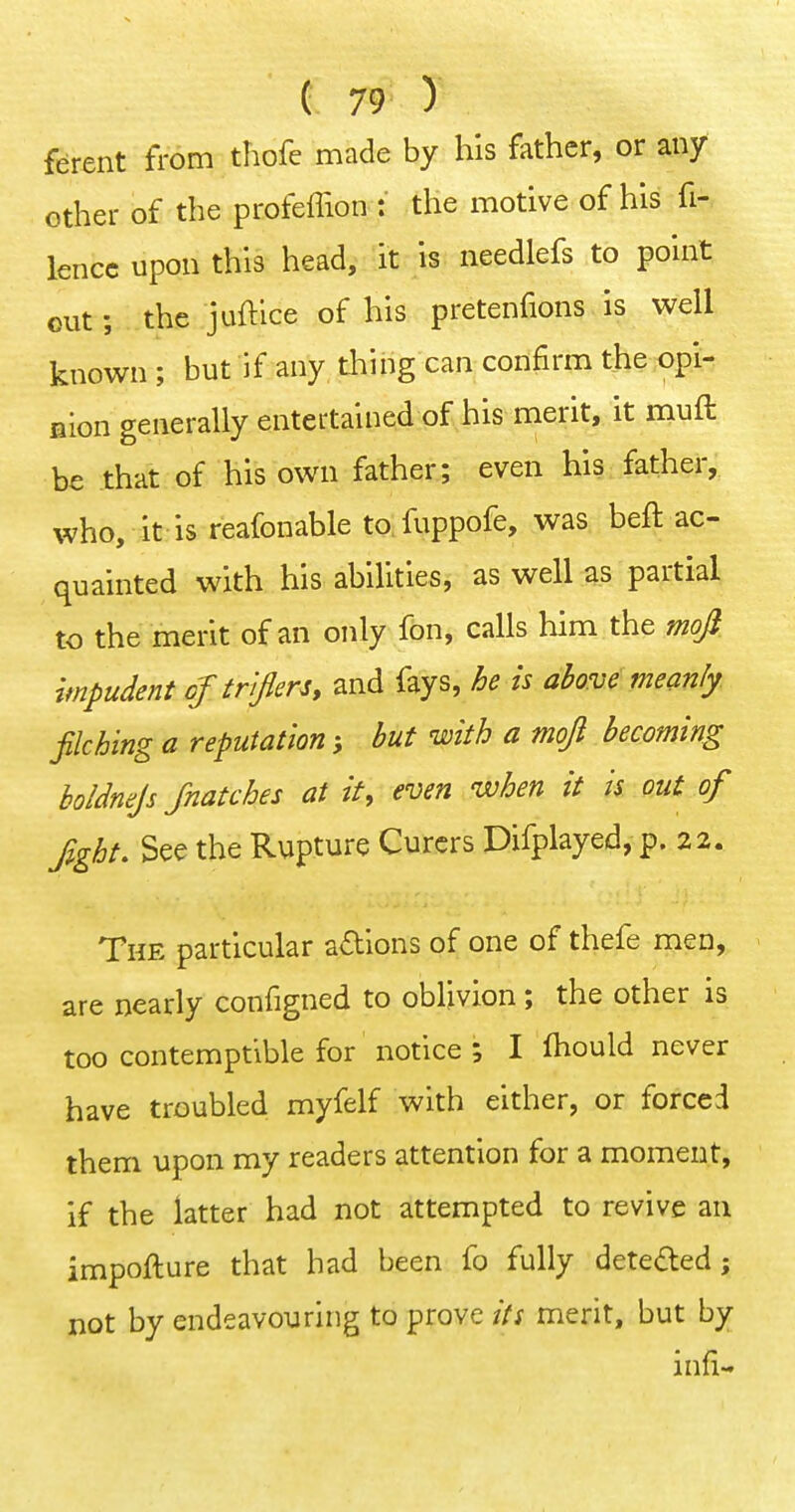 ferent from thofc made by his father, or any other of the profeffion : the motive of his fi- lencc upon this head, it is needlefs to point out; the juftlce of his pretenfions is well known ; but if any thing can confirm the opi- Bion generally entertained of his merit, it muft be that of his own father; even his father,, who, it is reafonable to fuppofe, was heft ac- quainted with his abilities, as well as partial to the merit of an only fon, calls him the mofi impudent oj triflersy and fays, he is above meanly filching a reputation hut with a moji becoming holdnejs Jnatches at it, even when it is out of fight. See the Rupture Curcrs Difplayed, p. 22. The particular adions of one of thefe men, are nearly configned to oblivion; the other is too contemptible for notice ; I fhould never have troubled myfelf with either, or forced them upon my readers attention for a moment, if the latter had not attempted to revive an impofture that had been fo fully deteded; not by endeavouring to prove its merit, but by infi-