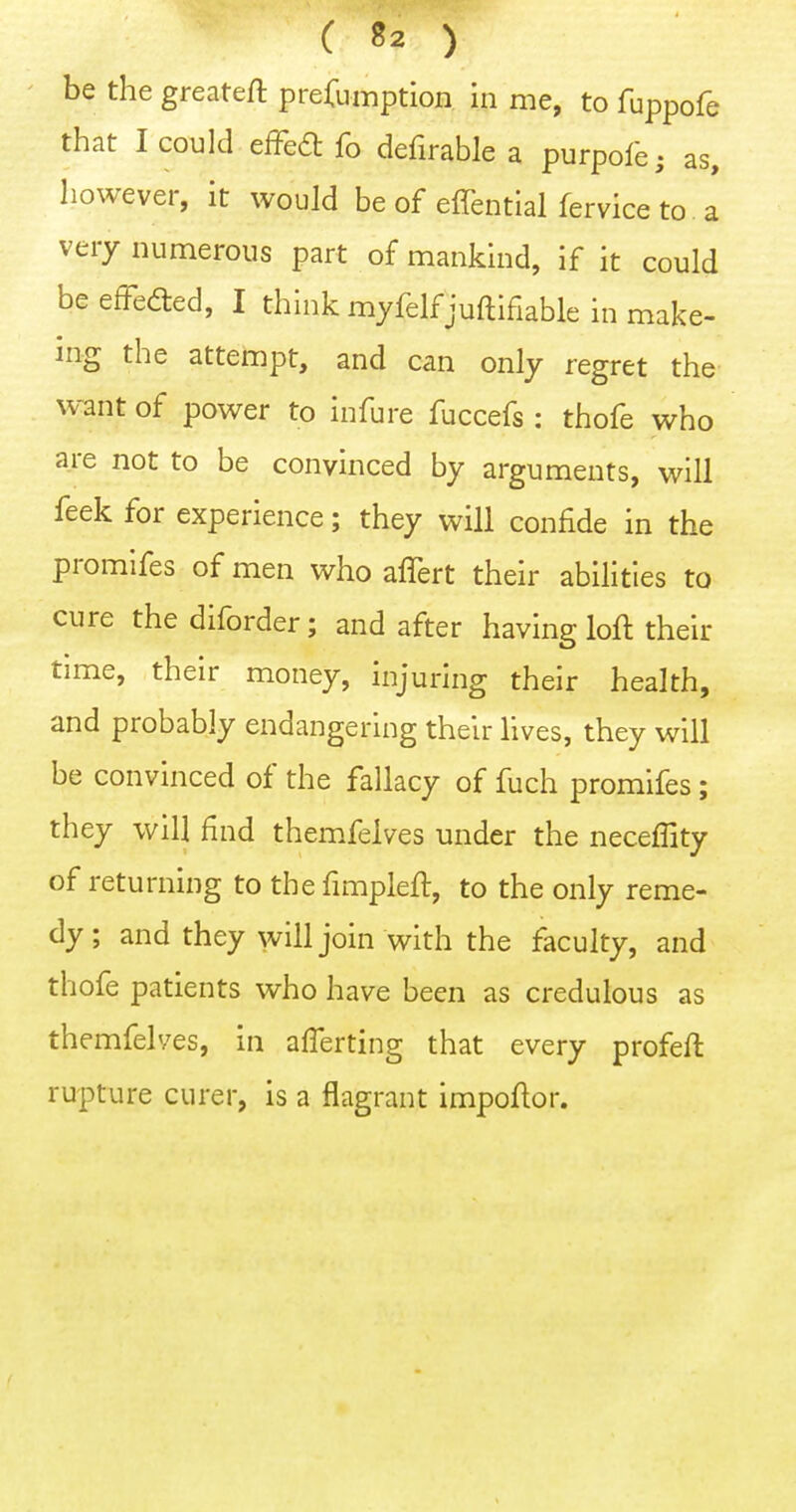 be the greateft presumption in me, to fuppofe that I could efFea fo defirable a purpol'e; as, however, it would be of effential fervice to a very numerous part of mankind, if it could beefFeded, I think myfelfjuftifiable in make- ing the attempt, and can only regret the want of power to infure fuccefs : thofe who are not to be convinced by arguments, will feek for experience; they will confide in the promlfes of men who affert their abilities to cure thediforder; and after having loft their time, their money, injuring their health, and probably endangering their lives, they will be convinced of the fallacy of fuch promifes; they will find themfelves under the neceffity of returning to the fimpleft, to the only reme- dy ; and they will join with the faculty, and thofe patients who have been as credulous as themfelves, in afferting that every profeft rupture curer, is a flagrant impoftor.