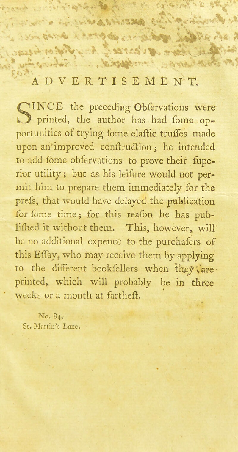 ADVERTISEMENT. SINCE the preceding Obfervations were printed, the author has had fome op- portunities of trying fome elaftic trufles made upon an* improved conftrudion j he intended to add fome obfervations to prove their fupe- rior utility; but as his leifure would not per- mit him to prepare them immediately for the prefs, that would have delayed the jpublicatioii for fome time; for this reafon he has pub- llflied it without them. This, however, will be no additional expence to the purchafers of this ElTay, who may receive them by applying to the different bookfellers when they C'sfg prhited, which will probably be in three weeks or a month at fartheft. No. 84, St, Martin's Lane,