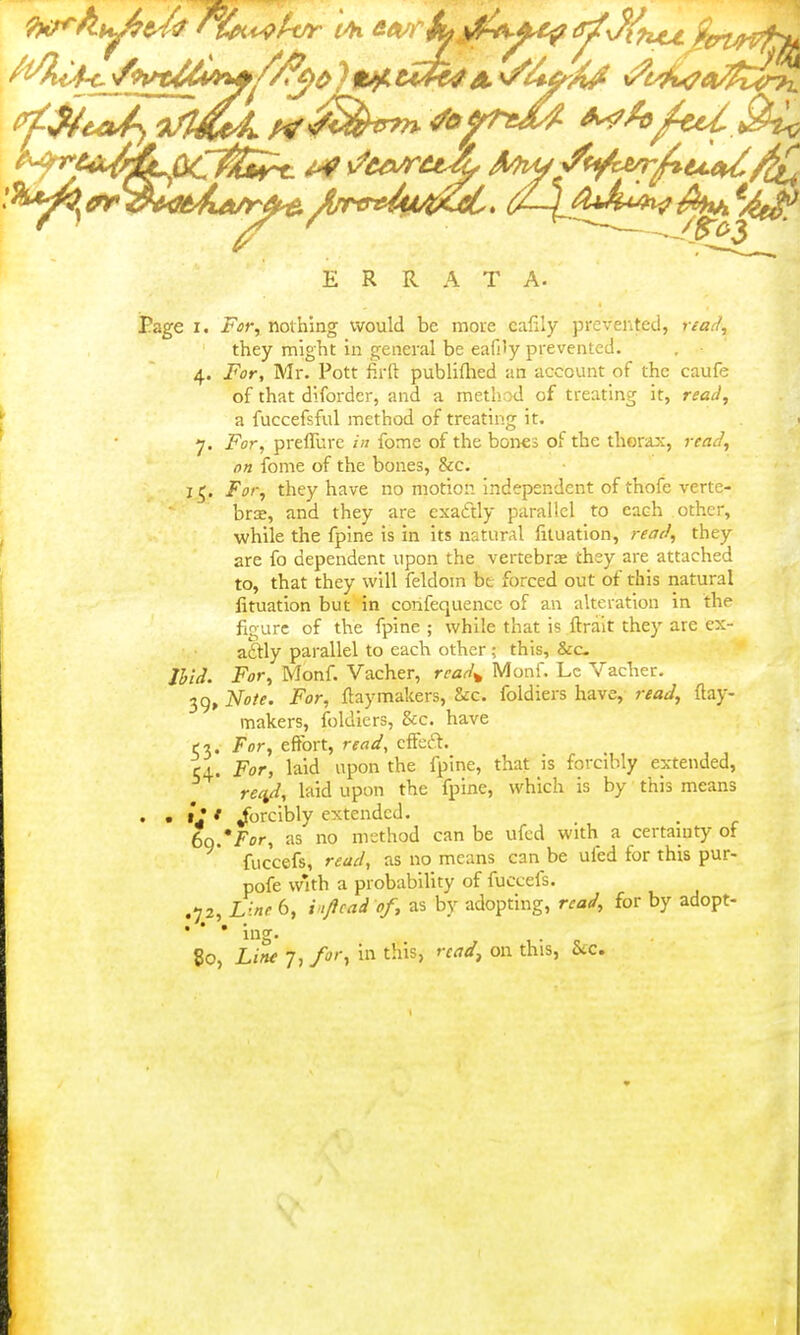 ERRATA. Page I. For, nothing would be more cafily prevented, read, they might in general be eafi'y prevented, 4. For, Mr. Pott firft publiflied an account of the caufe of that dlforder, and a metliod of treating it, read, a fuccefsful method of treating it. 7. For, prelTure in fome of the bones of the thorax, read, on fome of the bones, &c. 15. For, they have no motion independent of thofe verte- brce, and they are exaftly parallel to each other, while the fpine is in its natural filuation, read, they are fo dependent upon the vertebra they are attached to, that they will feldoin bt forced out of this natural lituatlon but in confequencc of an alteration in the figure of the fpine ; while that is ftralt they are ex- actly parallel to each other; this, &c- IVii. For, Monf. Vacher, rcad^ Monf. Lc Vaclier. 39, tiote. For, flay makers, &:c. foldiers have, read, ftay- makers, foldiers, &c. have t-i. For, effort, read, effea. CA. For, laid upon the fpine, that is forcibly extended, re^, laid upon the fpine, which is by this means • • * forcibly extended. Iq'For, as no method can be ufcd with a certainty of fuccefs, read, as no means can be ufed for this pur- pofe with a probability of fuccefs. .72, Line 6, i't/icad of, as by adopting, read, for by adopt- • • • ing. 80, Line 7, for, in this, read^ on this, Stc. I