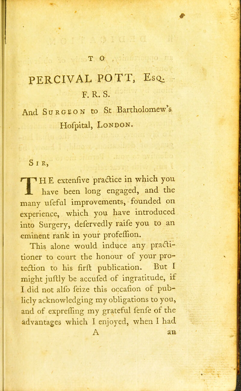 PERCIVAL POTT, Esq, F. R. S. And Surgeon to St Bartholomew's Hofpital, London. S I R, TH E extennve practice in which you have been long engaged, and the many ufeful improvements, founded on experience, which you have introduced into Surgery, defervedly raife you to an eminent rank in your profemon. This alone would induce any practi- tioner to court the honour of your pro- tection to his firft publication. But I might juftly be accufed of ingratitude, if I did not alfo feize this occaiion of pub- licly acknowledging my obligations to you, and of exprefling my grateful fenfe of the advantages which I enjoyed, when 1 had A an