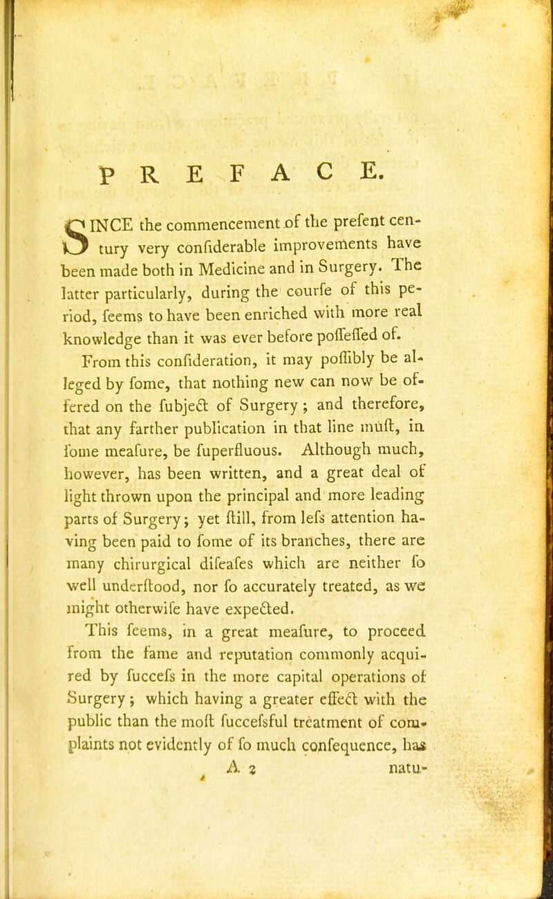 PREFACE. SINCE the commencement of the prefent cen- tury very confiderable improvements have been made both in Medicine and in Surgery. The latter particularly, during the courfe of this pe- riod, feems to have been enriched with more real knowledge than it was ever before pofleffed of. From this confideration, it may poflibly be al- leged by fome, that nothing new can now be of- fered on the fubjett of Surgery; and therefore, that any farther publication in that line muft, in fome meafure, be fuperfluous. Although much, however, has been written, and a great deal of light thrown upon the principal and more leading parts of Surgery j yet ftill, from lefs attention ha- ving been paid to fome of its branches, there are many chirurgical difeafes which are neither fo well underftood, nor fo accurately treated, as we might otherwife have expected. This feems, in a great meafure, to proceed from the fame and reputation commonly acqui- red by fuccefs in the more capital operations of Surgery ; which having a greater eifecl with the public than the mod fuccefsful treatment of com- plaints not evidently of fo much confequence, ha* A % natu-