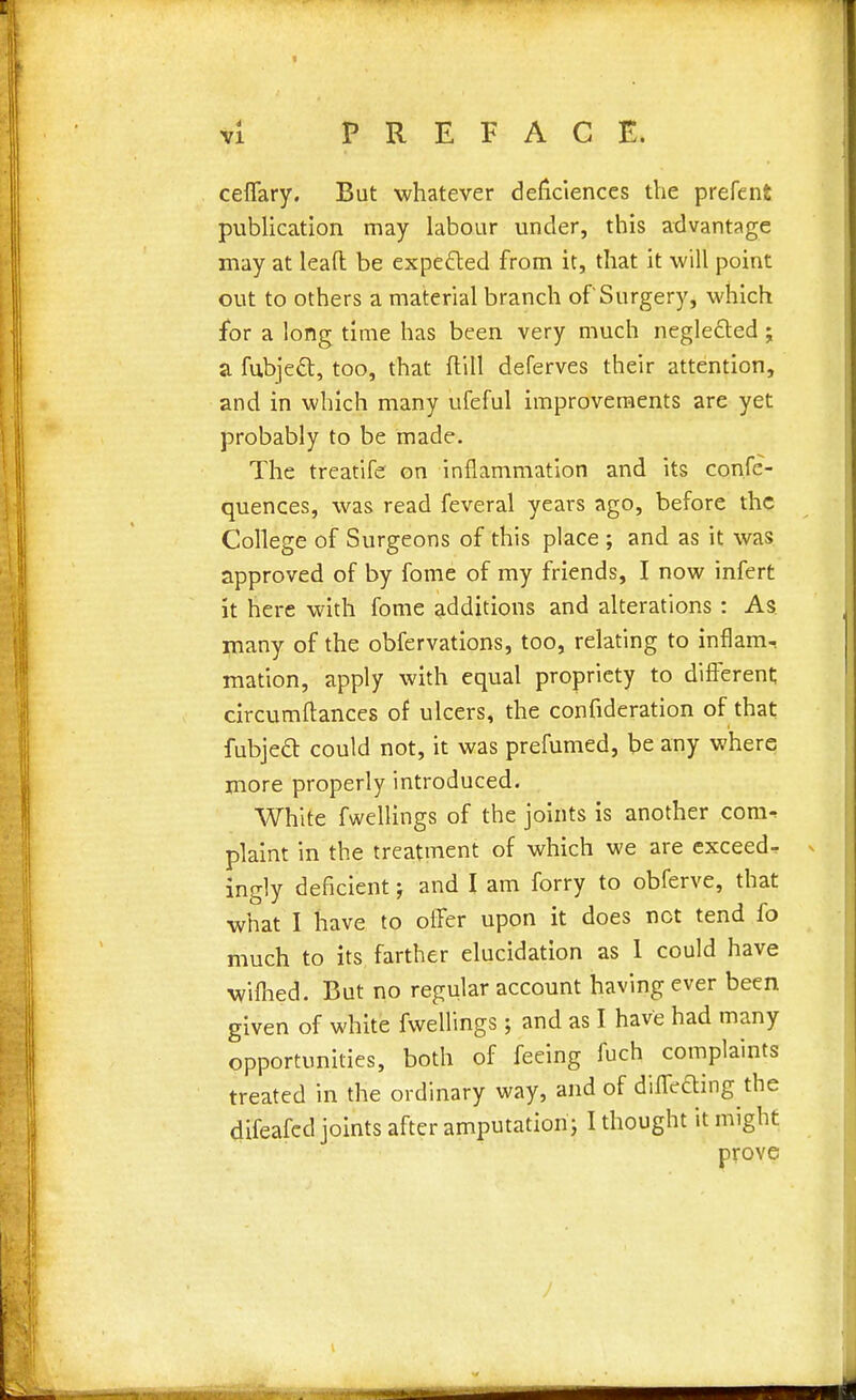 ceflary. But whatever deficiences the preterit publication may labour under, this advantage may at lead be expected from it, that it will point out to others a material branch of Surgery, which for a long time has been very much negle&ed; a fubject, too, that dill deferves their attention, and in which many ufeful improvements are yet probably to be made. The treatife on inflammation and its confe- quences, was read feveral years ago, before the College of Surgeons of this place ; and as it was approved of by fome of my friends, I now infert it here with fome additions and alterations : As many of the obfervations, too, relating to inflam-, mation, apply with equal propriety to different; circumftances of ulcers, the confideration of that fubjecT: could not, it was prefumed, be any where more properly introduced. White fwellings of the joints is another com- plaint in the treatment of which we are exceed- ingly deficient j and I am forry to obferve, that what I have to offer upon it does net tend fo much to its farther elucidation as 1 could have wifhed. But no regular account having ever been given of white fwellings; and as I have had many opportunities, both of feeing fuch complaints treated in the ordinary way, and of differing the difeafed joints after amputation; I thought it might prove