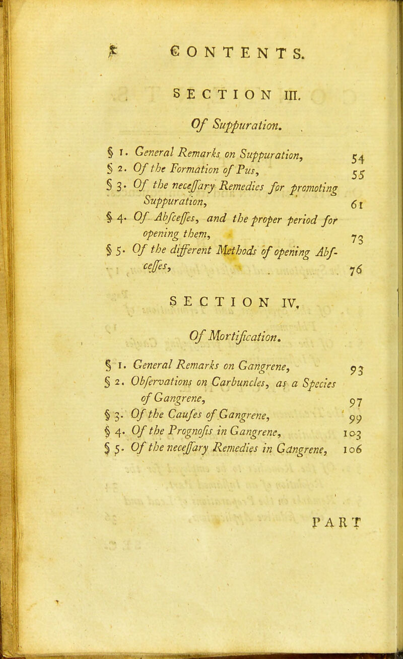 section in. Of Suppuration. § I. General Remarks on Suppuration, 54 §2. Of the Formation of Pus, 55 $ 3' Of the neccffary Remedies for promoting Suppuration, 51 § 4. 0/ Abfceffes, and the proper period for opening them, §5. Of the different Methods of opening Abf- ceffes, , 76 SECTION IV, Of Mortification. § 1. General Remarks on Gangrene, 9 3 5 2. Obfervations on Carbuncles, as a Species of Gangrene, py § 3. 0/ the Caufes of Gangrene, 99 § 4. 0/ the Prognofis in Gangrene, 103 § Of the necejfary Remedies in Gangrene, 106 PART