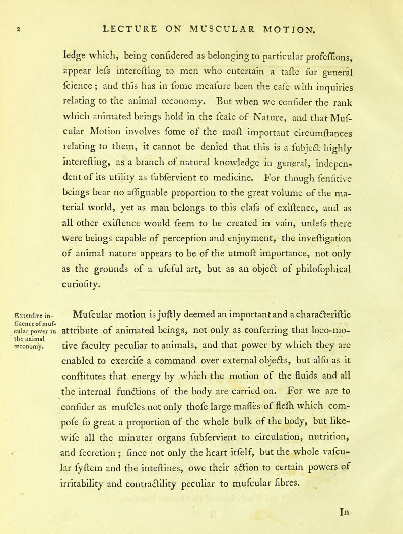 ledge which, being considered as belonging to particular profeffions, appear lefs iriterefting to men who entertain a tafte for general fcience ; and this has in fome meafure been the cafe with inquiries relating to the animal ceconomy. But when we confider the rank which animated beings hold in the fcale of Nature, and that Muf- cular Motion involves fome of the moft important circumftances relating to them, it cannot be denied that this is a fubject highly interefting, as a branch of natural knowledge in general, indepen- dent of its utility as lubfervient to medicine. For though fenfitive beings bear no affignable proportion to the great volume of the ma- terial world, yet as man belongs to this clafs of exigence, and as all other existence would feem to be created in vain, unlefs there were beings capable of perception and enjoyment, the inveftigation of animal nature appears to be of the utmoft importance, not only as the grounds of a ufeful art, but as an object of philofophical curiofity. Extenfive in- Mufcular motion is juftly deemed an important and a characteristic tfluenceof muf- m . cuiar power in attribute of animated beings, not only as conferring that loco-mo- the animal ■ . . iccononiy. tive faculty peculiar to animals, and that power by which they are enabled to exercife a command over external objects, but alfo as it conftitutes that energy by which the motion of the fluids and all the internal functions of the body are carried on. For we are to confider as mufcles not only thofe large manes of flefh which com- pofe fo great a proportion of the whole bulk of the body, but like- wife all the minuter organs fubfervient to circulation, nutrition, and fecretion ; fince not only the heart itfelf, but the whole vafcu- lar fyftem and the interlines, owe their action to certain powers of irritability and contractility peculiar to mufcular fibres. In