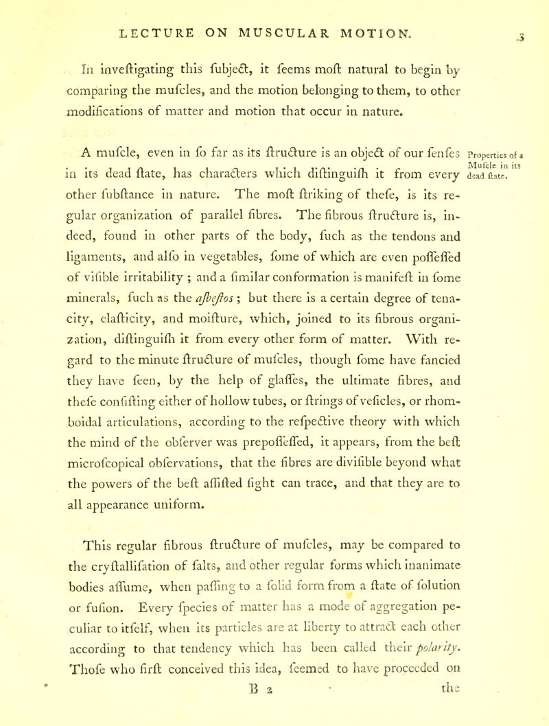 In inveftigating this fubjec~t, it feems moft natural to begin by comparing the mufcles, and the motion belonging to them, to other modifications of matter and motion that occur in nature. A mufcle, even in fo far as its flructure is an object of our fenfes Properties of a iin i l n 1*1 t a* • n • r Mufcle in its in its dead itate, has characters which dilrmguiih it from every dead date, other fubflance in nature. The moft finking of thefe, is its re- gular organization of parallel fibres. The fibrous ftru6lure is, in- deed, found in other parts of the body, fuch as the tendons and ligaments, and alfo in vegetables, fome of which are even poffeffed of vifible irritability ; and a fimilar conformation is manifefl in fome minerals, fuch as the ajbejlos ; but there is a certain degree of tena- city, elaflicity, and moifture, which, joined to its fibrous organi- zation, diflinguifh it from every other form of matter. With re- gard to the minute flructure of mufcles, though fome have fancied they have feen, by the help of glaffes, the ultimate fibres, and thefe confifling either of hollow tubes, or firings of veficles, or rhom- boidal articulations, according to the refpective theory with which the mind of the obferver was prepofTefTed, it appears, from the befl microfcopical obfervations, that the fibres are divifible beyond what the powers of the befl. affifled fight can trace, and that they are to all appearance uniform. This regular fibrous flructure of mufcles, may be compared to the cryflallifation of falts, and other regular forms which inanimate bodies affume, when paffing to a folid form from a flate of folution or fulion. Every fpecies of matter has a mode of aggregation pe- culiar to itfelf, when its particles are at liberty to attract each other according to that tendency which has been called their polarity. Thofe who firft conceived this idea, feemed to have proceeded on B 2 • the