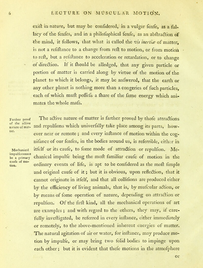 exift in nature, but may be confidered, in a vulgar fenfe, as a fal- lacy of the fenfes, and in a philofophical fenfe, as an abftraction of •the mind, it follows, that what is called the vis inertia of matter, is not a refinance to a change from reft to motion, or from motion to reft, but a reliftance to acceleration or retardation, or to change of direction. If it ihould be alledged, that any given particle or portion of matter is carried along by virtue of the motion of the planet to which it belongs, it may be anfwered, that the earth or any other planet is nothing more than a congeries of fuch particles, each of which muft polfefs a {hare of the fame energy which ani- mates the whole mafs. Farther proof The active nature of matter is farther proved by thofe attractions natureofVat- and repulfions which univerfally take place among its parts, how- ter ever near or remote ; and every inftance of motion within the cog- nifance of our fenfes, in the bodies around us, is referrible, either in Mechanical itfelf or its caufe, to fome mode of attraction or repulfion. Me- be^primary* chanical impulfe being the moft familiar caufe of motion in the tion.e ° m° ordinary events of life, is apt to be confidered as the moft fimple and original caufe of it; but it is obvious, upon reflection, that it cannot originate in itfelf, and that all collifions are produced either by the efficiency of living animals, that is, by mufcular action, or by means of fome operation of nature, depending on attraction or repulfion. Of the firft kind, all the mechanical operations of art are examples ; and with regard to the others, they may, if care- fully inveftigated, be referred in every inftance, either immediately or remotely, to the above-mentioned inherent energies of matter. The natural agitation of air or water, for inftance, may produce mo- tion by impulfe, or may bring two folid bodies to impinge upon each other; but it is evident that thefe motions in the atmofphere or