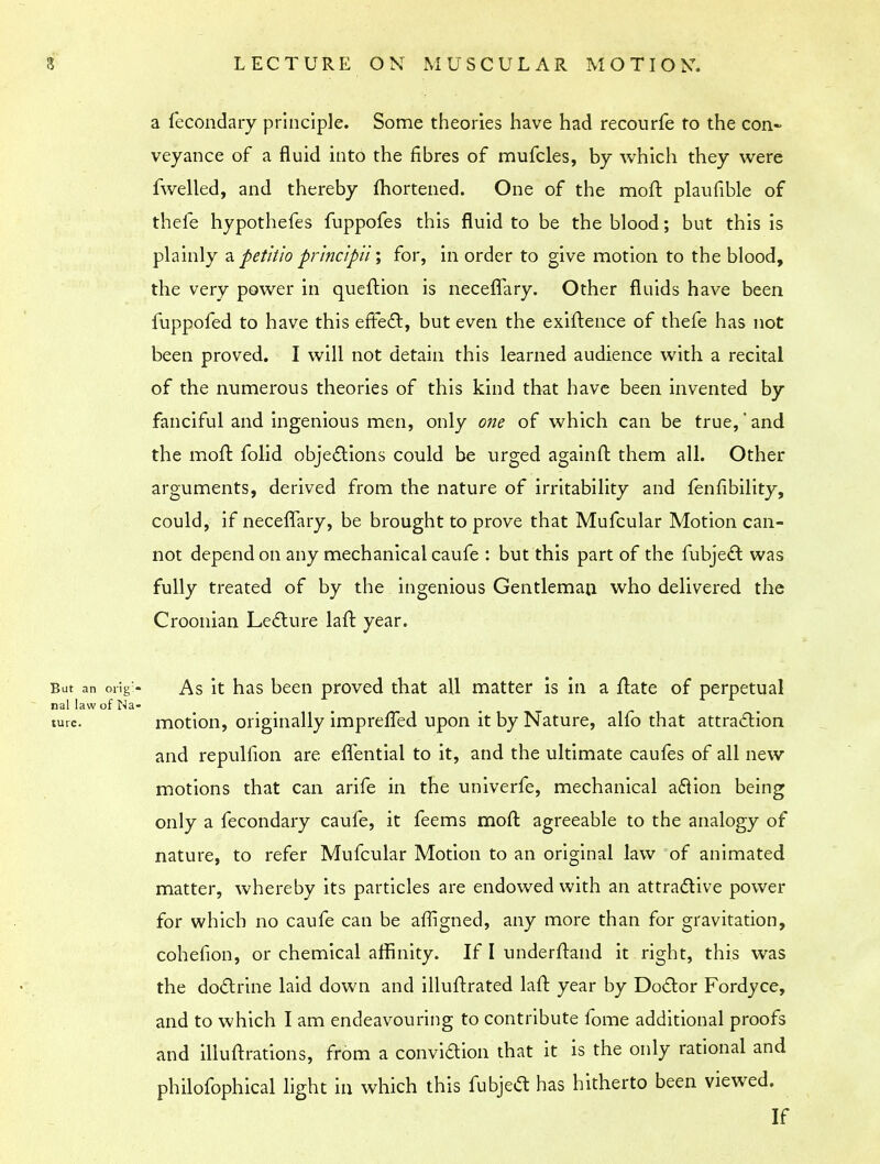 a fecondary principle. Some theories have had recourfe to the con- veyance of a fluid into the fibres of mufcles, by which they were fwelled, and thereby mortened. One of the moft plaufible of thefe hypothefes fuppofes this fluid to be the blood; but this is plainly a fetitio 'princtpiii for, in order to give motion to the blood, the very power in queftion is neceffary. Other fluids have been fuppofed to have this effect, but even the exiftence of thefe has not been proved. I will not detain this learned audience with a recital of the numerous theories of this kind that have been invented by fanciful and ingenious men, only one of which can be true,and the moft folid objections could be urged againft them all. Other arguments, derived from the nature of irritability and fenfibility, could, if neceffary, be brought to prove that Mufcular Motion can- not depend on any mechanical caufe : but this part of the fubject was fully treated of by the ingenious Gentleman who delivered the Croonian Lecture laft year. As it has been proved that all matter is in a ftate of perpetual motion, originally impreffed upon it by Nature, alfo that attraction and repulfion are effential to it, and the ultimate caufes of all new motions that can arife in the univerfe, mechanical aftion being only a fecondary caufe, it feems moft agreeable to the analogy of nature, to refer Mufcular Motion to an original law of animated matter, whereby its particles are endowed with an attractive power for which no caufe can be affigned, any more than for gravitation, cohefion, or chemical affinity. If I underftand it right, this was the doctrine laid down and illuftrated laft year by Doctor Fordyce, and to which I am endeavouring to contribute fome additional proofs and illuftrations, from a convidion that it is the only rational and philofophical light in which this fubject has hitherto been viewed. If