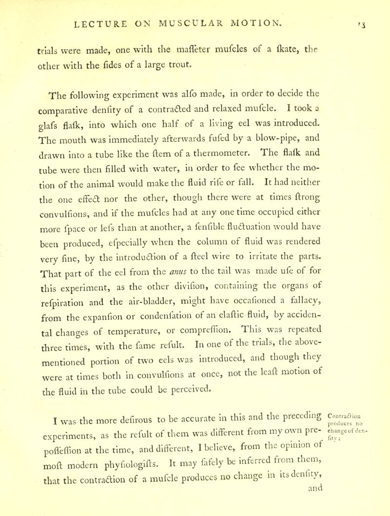 trials were made, one with the maffeter mufcles of a Ikate, the other with the fides of a large trout. The following experiment was alfo made, in order to decide the comparative denfity of a contracted and relaxed mufcle. I took a o-lafs flalk, into which one half of a living eel was introduced. The mouth was immediately afterwards fufed by a blow-pipe, and drawn into a tube like the ft em of a thermometer. The flaik and tube were then filled with water, in order to fee whether the mo- tion of the animal would make the fluid rife or fall. It had neither the one effect nor the other, though there were at times ftrong convulfions, and if the mufcles had at any one time occupied either more fpace or lefs than at another, a fenfible fluctuation would have been produced, efpecially when the column of fluid was rendered very fine, by the introduction of a fteel wire to irritate the parts. That part of the eel from the anus to the tail was made ufe of for this experiment, as the other divifion, containing the organs of refpiration and the air-bladder, might have occaiioned a fallacy, from the expanfion or condenfation of an elaftic fluid, by acciden- tal changes of temperature, or comprefTion. This was repeated three times, with the fame refult. In one of the trials, the above- mentioned portion of two eels was introduced, and though they were at times both in convulfions at once, not the leaf! motion of the fluid in the tube could be perceived. I was the more defirous to be accurate in this and the preceding c««ffi» experiments, as the refult of them was different from my own pre- chancer, pofleffion at the time, and different, I believe, from the opinion of moft modern phyfiologifts. It may fafely be inferred from them, that the contraction of a mufcle produces no change in its denfity, and