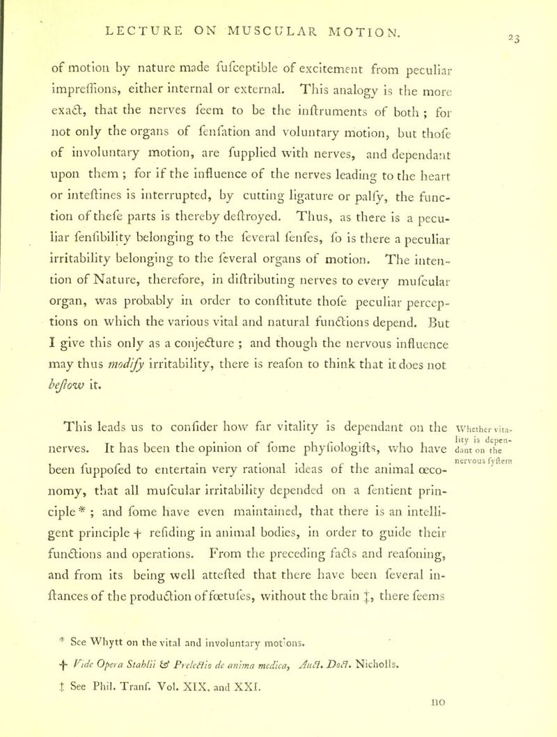 23 of motion by nature made fufceptible of excitement from peculiar impreffions, either internal or external. This analogy is the more exact, that the nerves feem to be the inftruments of both ; for not only the organs of fenfation and voluntary motion, but thofe of involuntary motion, are fupplied with nerves, and dependant upon them ; for if the influence of the nerves leading to the heart or inteftines is interrupted, by cutting ligature or pally, the func- tion ofthefe parts is thereby deflroyed. Thus, as there is a pecu- liar fenlibility belonging to the feveral fenfes, fo is there a peculiar irritability belonging to the feveral organs of motion. The inten- tion of Nature, therefore, in diftributing nerves to every mufcular organ, was probably in order to conftitute thofe peculiar percep- tions on which the various vital and natural functions depend. But I give this only as a conjecture ; and though the nervous influence may thus modify irritability, there is reafon to think that it does not befcow it. This leads us to confider how far vitality is dependant on the whether vita- nerves. It has been the opinion of fome phyfiologifts, who have dant on the i r r i • i • 3 c i i nervous fyftera been luppoled to entertain very rational ideas or the animal ceco- nomy, that all mufcular irritability depended on a fentient prin- ciple * ; and fome have even maintained, that there is an intelli- gent principle f refiding in animal bodies, in order to guide their functions and operations. From the preceding facts and reafoning, and from its being well attefted that there have been feveral in- ftances of the production of fcetufes, without the brain J, there feems * See Whytt on the vital and involuntary mot'ons. <-\* Fide Opera Stablil £sf Preleftio de anlma mcdica, Aufl. DoH. Nicholls. t See Phil. Tranf. Vol. XIX. and XXI. no