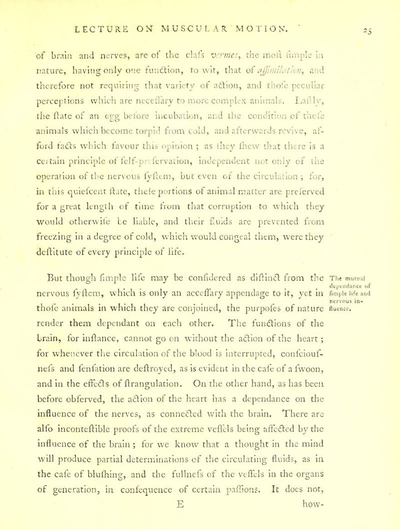 LECTURE ON MUSCULAR ' MO T I O K. of brain and nerves, are of the clafs vermes, the molt fimple in nature, having only one function, to wit, that of ajjimilaIion, and therefore not requiring that variety of action, and thole peculiar perceptions which are neceflary to more complex animals. Laftly, the (late of an egg before incubation, and the condition of thcie DO ' animals which become torpid from cold, and afterwards revive, af- ford facts which favour this opinion ; as they fhew that there is a cei tain principle of felf-pr: fervaiion, independent not only of the operation of the nervous fyftem, but even of the circulation ; for, in this quieicent ftate, thele portions of animal matter are preferved for a great length of time from that corruption to which they would otherwife be liable, and their fluids are prevented from freezing in a degree of cold, which would congeal them, were they deftitute of every principle of life. But though fimple life may be confidered as diftinct from the The mutual dependance of nervous fyftem, which is only an acceffary appendage to it, yet in fimple life and nervous in- thofe animals in which they are conjoined, the purpofes of nature fluence. render them dependant on each other. The functions of the brain, for inftance, cannot go on without the action of the heart ; for whenever the circulation of the blood is interrupted, confeiouf- nefs and fenfation are deftroyed, as is evident in the cafe of a fwoon, and in the effects of flrangulation. On the other hand, as has been before obferved, the action of the heart has a dependance on the influence of the nerves, as connected with the brain. There are alfo inconteftible proofs of the extreme veflels being affected by the influence of the brain ; for we know that a thought in the mind will produce partial determinations of the circulating fluids, as in the cafe of blufhing, and the fullnefs of the veflels in the organs of generation, in confequence of certain paffions. It does not, E how-