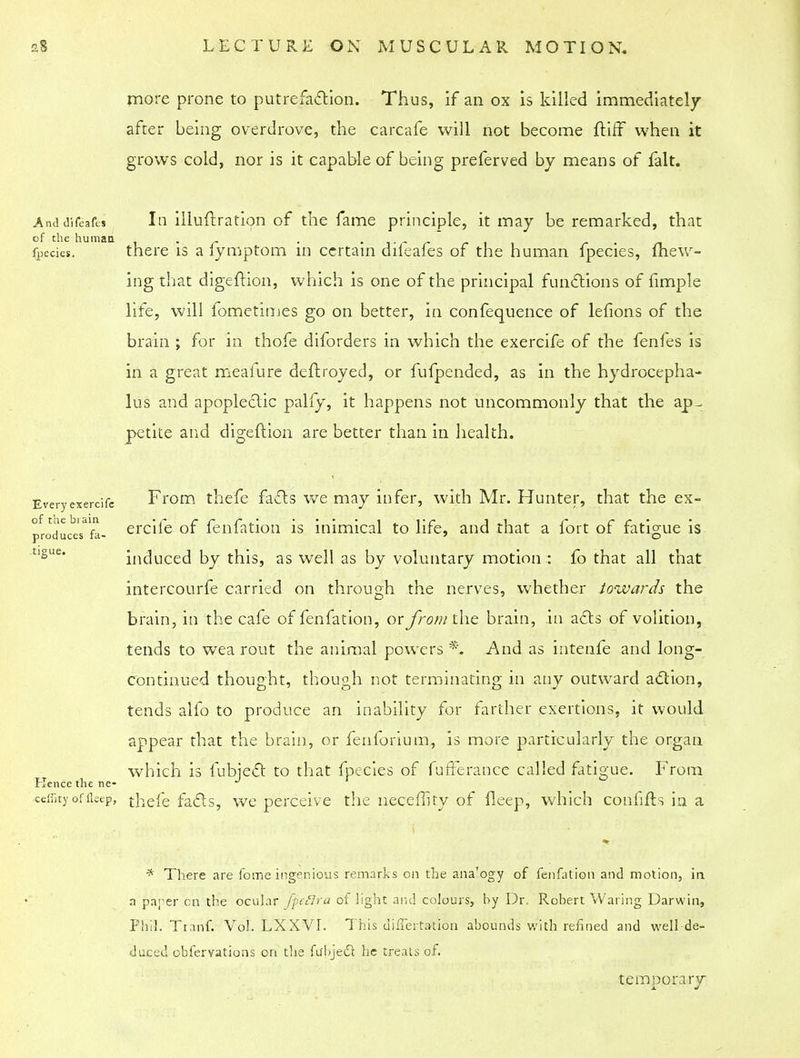 more prone to putrefaction. Thus, if an ox is killed immediately after being overdrove, the carcafe will not become ft iff when it grows cold, nor is it capable of being preferved by means of fait. And difeafcs In illuftration of the fame principle, it may be remarked, that fpecies. there is a fymptom in certain difeafes of the human fpecies, mew- ing that digeftion, which is one of the principal functions of fimple life, will fometimes go on better, in confequence of lefions of the brain ; for in thofe diforders in which the exercife of the fenfes is in a great meafure deftroyed, or fufpended, as in the hydrocepha- lus and apoplectic pally, it happens not uncommonly that the ap- petite and digeftion are better than in health. Every exercife From thefe facts we may infer, with Mr. Hunter, that the ex- produceTfa- ercife of fenfation is inimical to life, and that a fort of fatigue is induced by this, as well as by voluntary motion : fo that all that intercourfe carried on through the nerves, whether towards the tjgue. Kence the ne- brain, in the cafe of fen fat ion, or from the brain, in acts of volition, tends to wea rout the animal powers *, And as intenfe and long- continued thought, though not terminating in any outward a&ion, tends alfo to produce an inability for farther exertions, it would appear that the brain, or fenforium, is more particularly the organ which is fubject to that fpecies of fufferance called fatigue. From ceflkyoffleep, thefe facts, we perceive the neceffity of fleep, which conlifts in a * There are fome ingenious remarks on the analogy of fenfation and motion, in a parer cn the ocular fpcflra of light and colours, by Dr. Robert Waring Darwin, Phil. Tranf. Vol. LXXVI. This differtation abounds with refined and well de- duced obfervations on the fu'bjedl he treats of. temporary