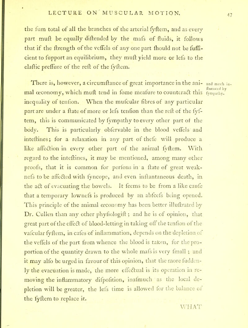 47 the fum total of all the branches of the arterial fyftem, and as every part muft be equally diftended by the mafs of fluids, it follows that if the ftrength of the veffels of any one part mould not be fuffi- cient to fupport an equilibrium, they muft yield more or lefs to the elaftic prefilire of the reft of the fyftem. There is, however, a circumftance of great importance in the aill- and much in- , . ffuenced by mal ceconomy, which muft tend in fome mealure to counteract th IS fympathy. inequality of teniion. When the mufcular fibres of any particular part are under a ftate of more or lefs tenfion than the reft of the fyf- tem, this is communicated by fympathy to every other part of the body. This is particularly obfervable in the blood veffels and inteftines; for a relaxation in any part of thefe will produce a like affection in every other part of the animal fyftem. With regard to the inteftines, it may be mentioned, among many other proofs, that it is common for perlons in a ftate of great weak- nefs to be affected with fyncope, and even inftantaneous death, in the act of evacuating the bowels. It feems to be from a like caufe that a temporary lownefs is produced by an abfeefs being opened. This principle of the animal ceconomy has been better illuftrated by Dr. Cullen than any other phyfiologift ; and he is of opinion, that great part of the effect of blood-letting in taking off the tenfion of the vafcular fyftem, in cafes of inflammation, depends on the depletion of the veffels of the part from whence the blood is taken, for the pro- portion of the quantity drawn to the whole mafs is very fmall ; and it may alfo be urged in favour of this opinion, that the more fudden- ly the evacuation is made, the more effectual is its operation in re- moving the inflammatory difpofition, inafmuch as the local de- pletion will be greater, the lefs time is allowed for the balance of the fyftem to replace it. WHAT