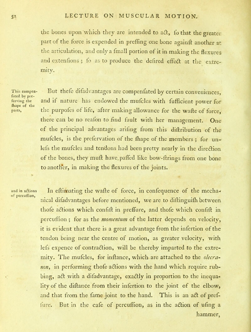 t,he bones upon which they are intended to act, fo that the greater part of the force is expended in preffing one bone againff. another at the articulation, and only a fmall portion of it in making the flexures and extenfions ; fo as to produce the defired effect at the extre- mity. This compen- But thefe difadvantages are compenfated by certain conveniences, fated by pre- ferving the and if nature has endowed the mufcles with fufficient power for fhape of the parts, the purpofes of life, after making allowance for the wafte of force, there can be no reafon to find fault with her management. One of the principal advantages arifing from this distribution of the mufcles, is the prefervation of the fhape of the members ; for un~ lefs the mufcles and tendons had been pretty nearly in the direction of the bones, they muffc have palled like bow-firings from one bone to another, in making the flexures of the joints. and in a&ions In eftimating the wafte of force, in confequence of the mecha-* of percuffion, nical difadvantages before mentioned, we are to difHnguiih between thofe a&ions which confifr. in prelfure, and thofe which confiff. in percuffion ; for as the momentum of the latter depends on velocity, it is evident that there is a great advantage from the infertion of the tendon being near the centre of motion, as greater velocity, with lefs expence of contraction, will be thereby imparted to the extre- mity. The mufcles, for inftance, which are attached to the olecra- non, in performing thofe actions with the hand which require rub- bing, act with a difadvantage, exactly in proportion to the inequa- lity of the diftance from their infertion to the joint of the elbow, and that from the fame joint to the hand. This is an act of pref- fure. But in the cafe of percuflion, as in the action of ufing a hammer.