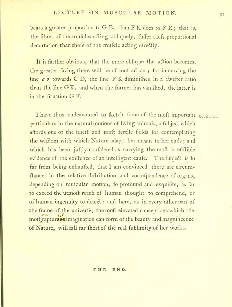 57 bears a greater proportion to G E, than F K does to F E ; that is, the fibres of themufcles acting obliquely, fufFeralefs proportional decurtation than thofe of the mufcle acting directly. It is farther obvious, that the more oblique the action becomes, the greater faving there will be of contraction ; for in moving the line a b towards C D, the line F K diminifhes in a fwifter ratio than the line GK, and when the former has vanished, the latter is in the fituation G F. I have thus endeavoured to fketch fome of the moft important conciufion. particulars in the natural motions of living animals, a fubject which affords one of the fineft and moffc fertile fields for contemplating the wifdom with which Nature adapts her means to her ends ; and which has been juftly confidered as carrying the mod irrefiftible evidence of the exiftence of an intelligent caufe. The fubject is fo far from being exhaufted, that I am convinced there are circum- flances in the relative diftribution and correfpondence of organs, depending on mufcular motion, fo profound and exquifite, as far to exceed the utmofr. reach of human thought to comprehend, or of human ingenuity to detect: and here, as in every other part of the frame of the univerfe, the mod elevated conceptions which the moftrapturi^i^ imagination can form of the beauty and magnificence of Nature, will fall far ftiort of the real fublimity of her works. THE END.