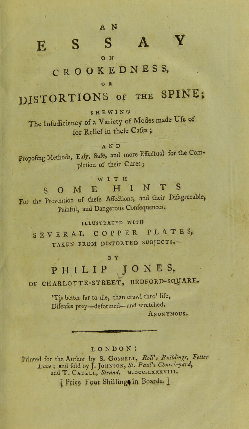A N E S S A 0 N CROOKEDNESS, o B. DISTORTIONS of the SPINE; SHEWING The Inefficiency of a Variety of Modes made Ufe of for Relief in thefe Cafes; Proofing Methods, Eafy, Safe, Id more Effectual for the Com- pletion of their Cures; WITH SOME HINTS For the Prevention of thefe Affections, and their Difagreeable, Painful, and Dangerous Confequences. ILLUSTRATED WITH SEVERAL COPPER PLATES, TAKEN FROM DISTORTED SUBJECTS. B Y PHILIP JONES, OF CHARLOTTE-STREET, BEDFORD-SQUARE. 'T'w better far to die, than crawl thro* life, Difeafes prey—deformed—and wretched. Anonymous. LONDON *. Printed for the Author by S. Gosnell, Roll's XuilAngs, Fttter JLane ; and fold by J. Johnson, St. Paul's Cburcb-yarJ^ and T. Cadeli., Strand, m.dcc.lxxxviii. [Price lour Shillingf in Boards. ]