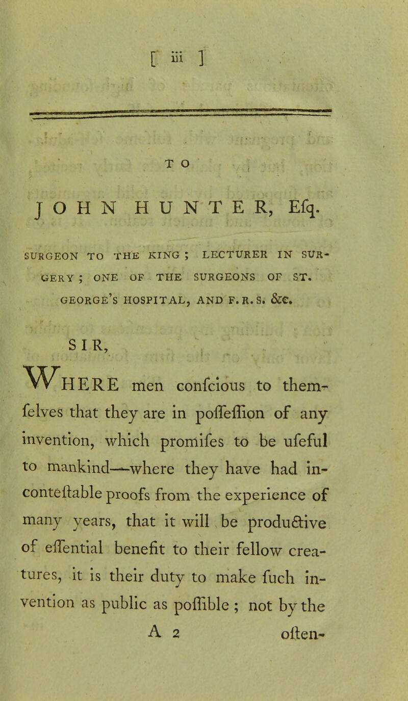 T O JOHN HUNTER, Efq. SURGEON TO THE KING ; LECTURER IN SUR- GERY ; ONE OF THE SURGEONS OF ST. george's hospital, and f.r.s. &e. S I R, Wh ERE men confcious to them- felves that they are in polTeffion of any invention, which pronlifes to be ufeful to mankind-—where they have had in- conteltable proofs from the experience of many years, that it will be productive of eflential benefit to their fellow crea- tures, it is their duty to make fuch in- vention as public as poflible ; not by the A 2 often-