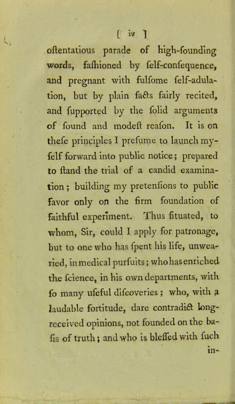 oftentatious parade of high-founding words, fafhioned by felf-confequence, and pregnant with fulfome felf-adula- tion, but by plain fads fairly recited, and fupported by the folid arguments of found and modeft reafon. It is on thefe principles I prefume to launch my- felf forward into public notice; prepared to ftand the trial of a candid examina- tion ; building my pretentions to public favor only on the firm foundation of faithful experiment. Thus fituated, to whom, Sir, could I apply for patronage, but to one who has fpent his life, unwea- ried, inmedical purfuits; who has enriched the fcience, in his own departments, with fo many ufeful difcoveries; who, with a laudable fortitude, dare contradict long- received opinions, not founded on the ba- fis of truth; and who is bleifedwith fuch in-