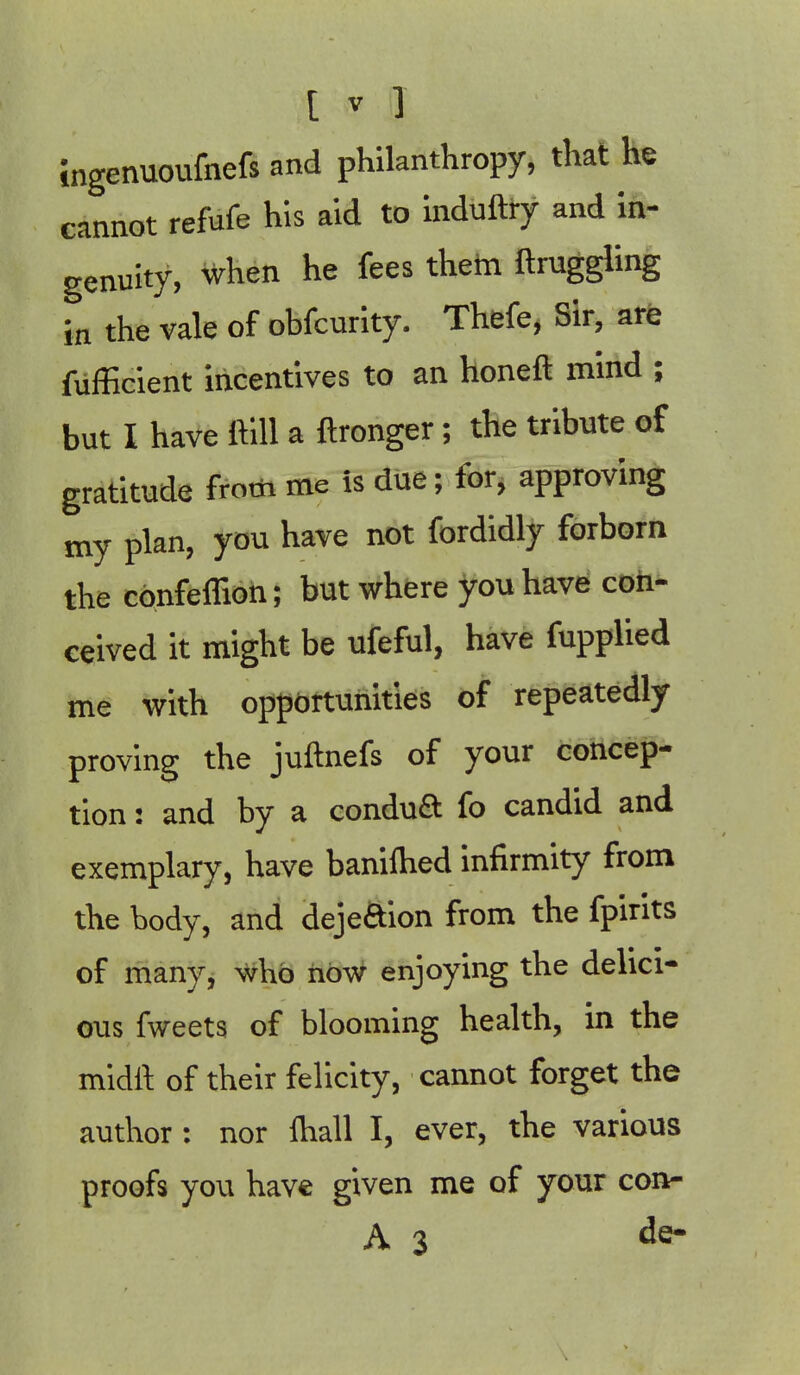 ingenuoufnefs and philanthropy, that he cannot refufe his aid to induftry and in- genuity, when he fees them ftruggling in the vale of obfcurity. Thefe, Sir, are fufficient incentives to an honeft mind ; but I have &U a ftronger; the tribute of gratitude from me is due; for, approving my plan, you have not fordidly forborn the confeffion; but where you have con- ceived it might be ufeful, have fupplied me with opportunities of repeatedly proving the juftnefs of your concep- tion : and by a condua fo candid and exemplary, have banifhed infirmity from the body, and dejeaion from the fpirits of many, who now enjoying the delici- ous fweets of blooming health, in the midft of their felicity, cannot forget the author: nor (hall I, ever, the various proofs you have given me of your con- A 3 de-