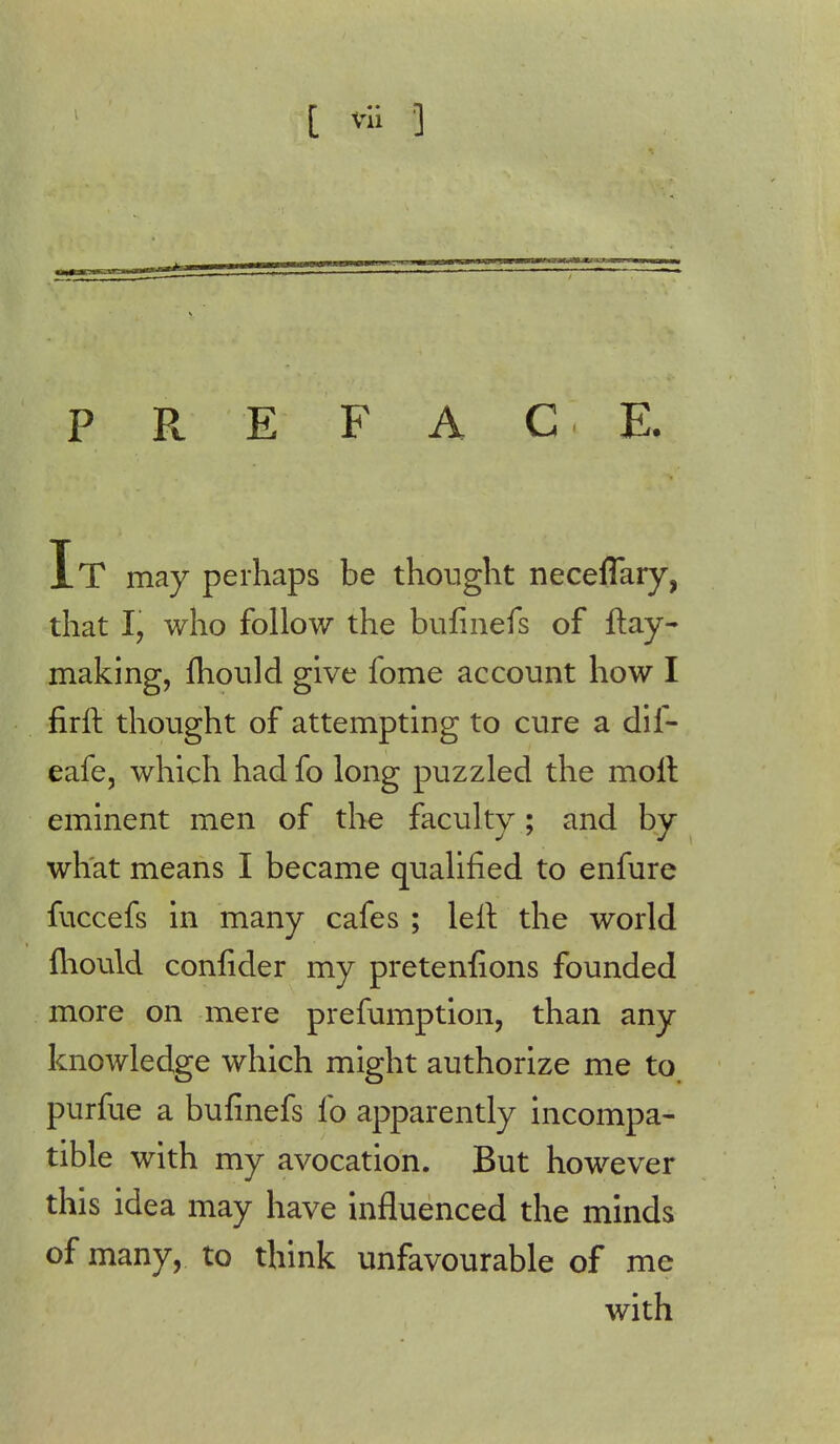 [ vi; 3 PREFACE. It may perhaps be thought neceflary, that I, who follow the bufinefs of ftay- making, mould give fome account how I firft thought of attempting to cure a dif- eafe, which had fo long puzzled the molt eminent men of the faculty ; and by what means I became qualified to enfure fuccefs in many cafes ; left the world lliould confider my pretentions founded more on mere preemption, than any knowledge which might authorize me to, purfue a bufinefs fo apparently incompa- tible with my avocation. But however this idea may have influenced the minds of many, to think unfavourable of me with