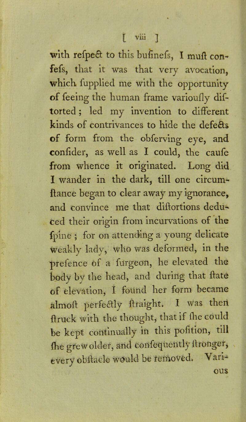 with refpect to this buiinefs, I muft con- fefs, that it was that very avocation, which fupplied me with the opportunity of feeing the human frame varioufly dif- torted; led my invention to different kinds of contrivances to hide the defe&s of form from the ohferving eye, and confider, as well as I could, the caufe from whence it originated. Long did I wander in the dark, till one circum- fiance began to clear away my ignorance, and convince me that diftortions dedu- ced their origin from incurvations of the fpine ; for on attending a young delicate weakly lady, who was deformed, in the prelence of a furgeon, he elevated the body by the head, and during that ftate of elevation, I found her form became almoft perfectly ftraight. I was then {truck with the thought, that if ihe could be kept continually in this pofition, till fhe grew older, and confequently ftronger, every obftaclc would be removed. Vari- ous