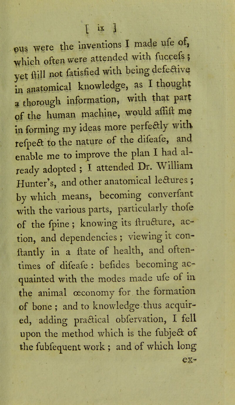 \ % J. pus were the inventions I made ufe of, which often were attended with fuceefs ; yet ftill not fatisfied with being defeaive in anatomical knowledge, as I thought a thorough information, with that par? of the human machine, would affift me in forming my ideas more perfedly with refpea to the nature of the difeafe, and enable me to improve the plan I had al- ready adopted ; I attended Dr. William Hunter's, and other anatomical teaures ; by which means, becoming converfant with the various parts, particularly thofe of the fpine ; knowing its ftruaure, ac- tion, and dependencies ; viewing it con- ftantly in a ftate of health, and often- times of difeafe : befides becoming ac- quainted with the modes made ufe of in the animal ceconomy for the formation of bone ; and to knowledge thus acquir- ed, adding praaical obfervation, I fell upon the method which is the fubjea of the fubfequent work ; and of which long ex-