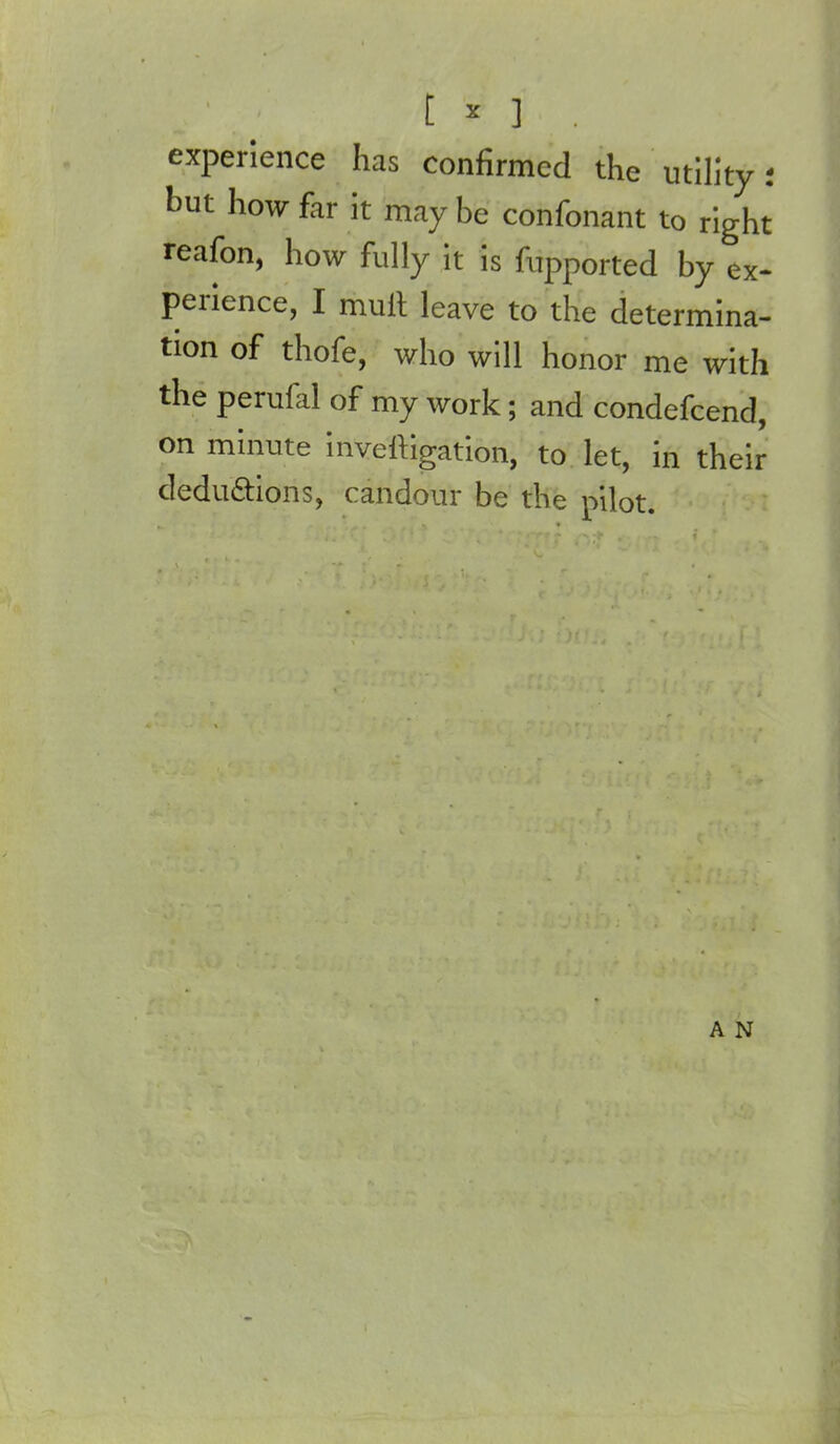 experience has confirmed the utility but how far it may be confonant to right reafon, how fully it is fupported by ex- perience, I mult leave to the determina- tion of thofe, who will honor me with the perufal of my work; and condefcend, on minute inveltigation, to let, in their dedu&ions, candour be the pilot. A N