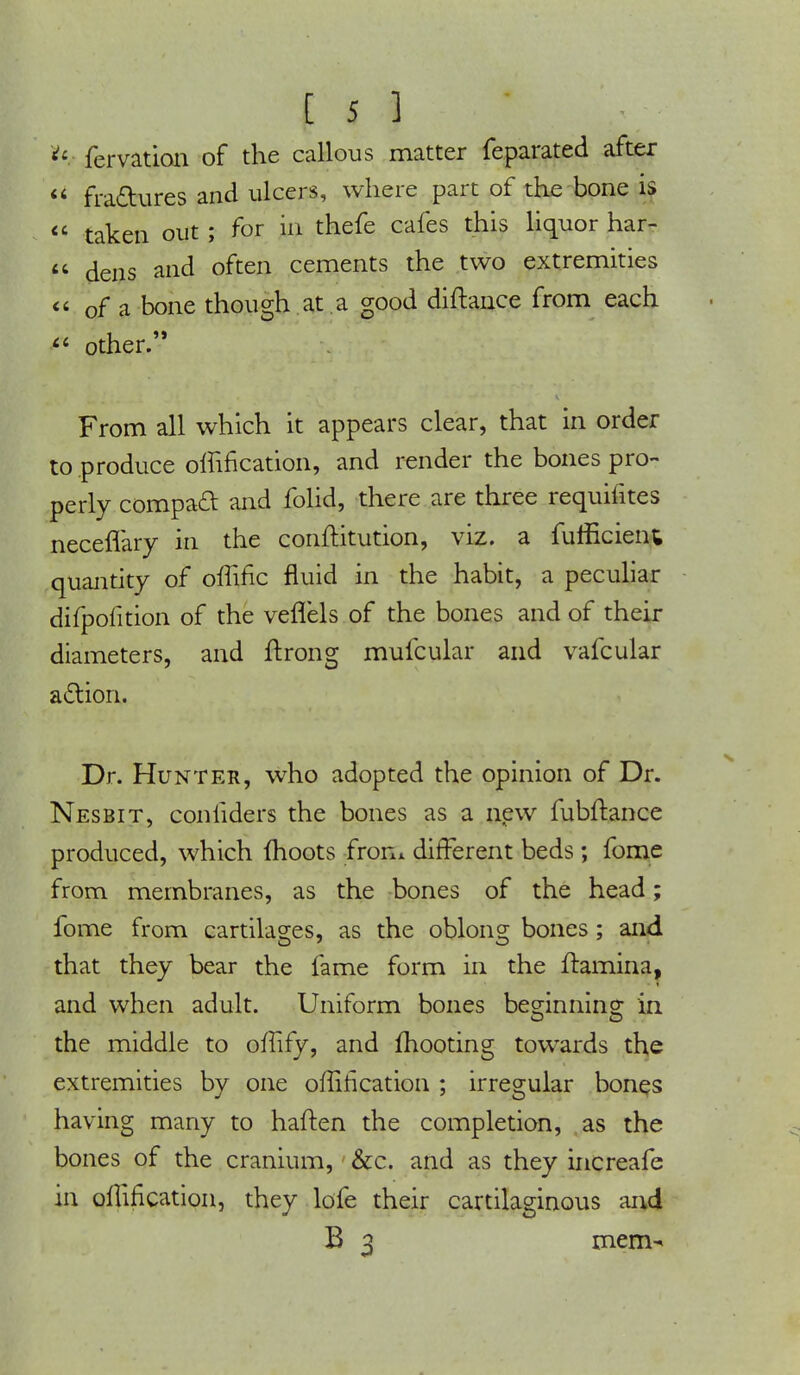u fervation of the callous matter feparated after u fraftures and ulcers, where part of the bone is taken out; for in thefe cafes this liquor har- dens and often cements the two extremities of a bone though at a good diftance from each other. From all which it appears clear, that in order to produce offification, and render the bones pro- perly compacl and folid, there are three requifites neceflary in the conftitution, viz. a fumcient quantity of offific fluid in the habit, a peculiar difpofition of the veflels of the bones and of their diameters, and ftrong mufcular and vafcular action. Dr. Hunter, who adopted the opinion of Dr. Nesbit, confiders the bones as a new fubftance produced, which moots from different beds; fome from membranes, as the bones of the head; fome from cartilages, as the oblong bones; and that they bear the fame form in the ftamina, and when adult. Uniform bones beg-innino; in. the middle to offify, and mooting towards the extremities by one offification ; irregular bones having many to haften the completion, as the bones of the cranium, &c. and as they increafe in offification, they lofe their cartilaginous and B 3 mem-