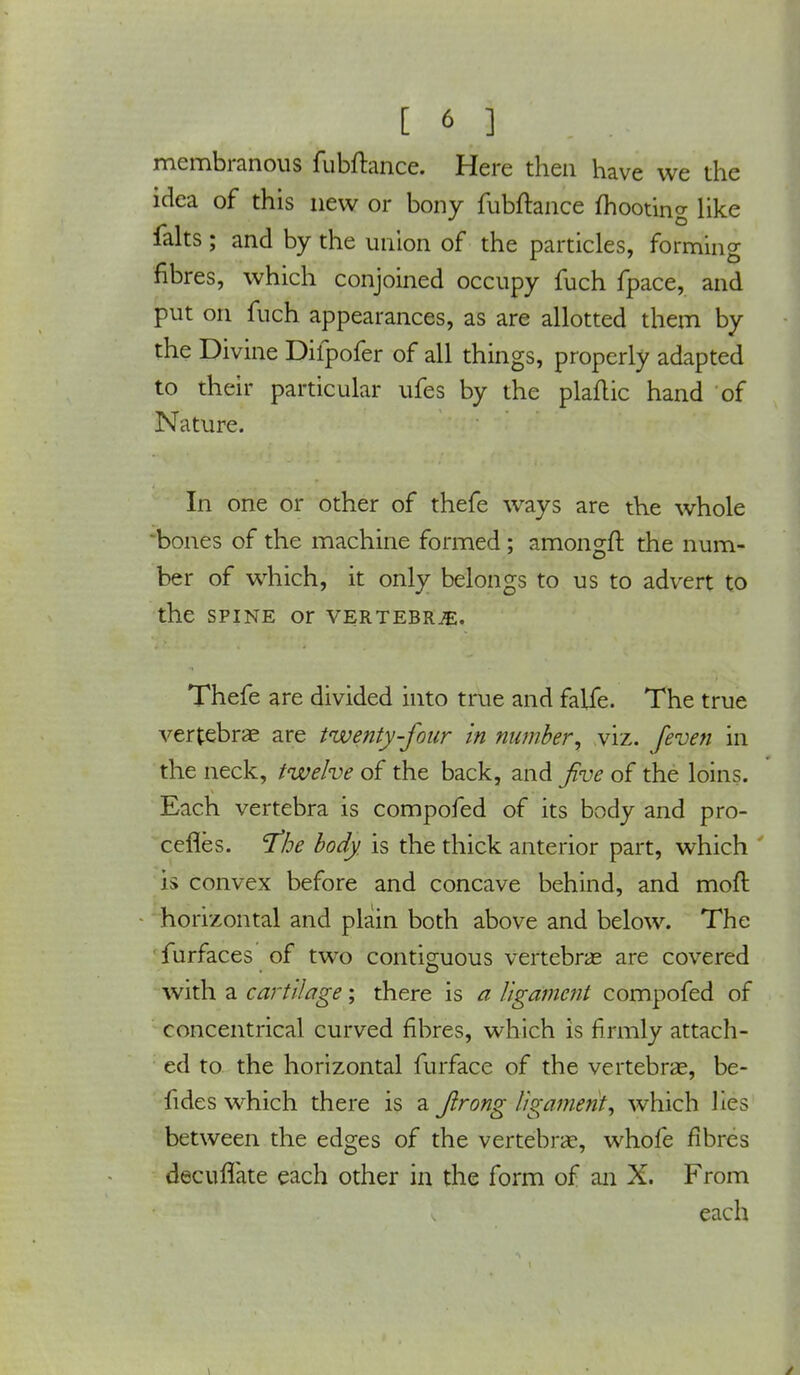 membranous fubftance. Here then have we the idea of this new or bony fubftance mooting like ialts ; and by the union of the particles, forming fibres, which conjoined occupy fuch fpace, and put on fuch appearances, as are allotted them by the Divine Difpofer of all things, properly adapted to their particular ufes by the plaflic hand of Nature. In one or other of thefe ways are the whole 'bones of the machine formed; amongft the num- ber of which, it only belongs to us to advert to the spine or vertebrae. Thefe are divided into true and falfe. The true vertebrae are twenty-four in number; viz. [even in the neck, twelve of the back, and five of the loins. Each vertebra is compofed of its body and pro- cefles. 'The body is the thick anterior part, which is convex before and concave behind, and mod horizontal and plain both above and below. The furfaces of two contiguous vertebras are covered with a cartilage; there is a ligament compofed of concentrical curved fibres, which is firmly attach- ed to the horizontal furface of the vertebrae, be- fides which there is a ftrong ligament, which lies between the edges of the vertebrae, whofe fibres decuflate each other in the form of an X. From each
