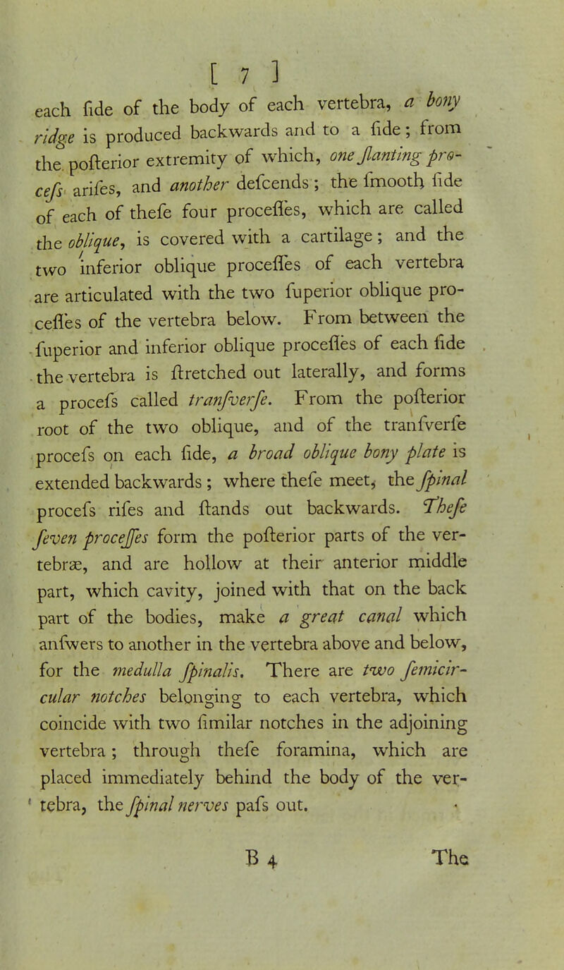 each fide of the body of each vertebra, a bony ridge is produced backwards and to a fide; from the. pofterior extremity of which, one Jlanting pro- cefs arifes, and another defcends ; the fmooth fide of each of thefe four procefles, which are called the oblique, is covered with a cartilage; and the two inferior oblique procefles of each vertebra are articulated with the two fuperior oblique pro- cefles of the vertebra below. From between the fuperior and inferior oblique procefles of each fide the vertebra is ftretched out laterally, and forms a procefs called tranfverfe. From the pofterior root of the two oblique, and of the tranfverfe procefs on each fide, a broad oblique bony plate is extended backwards ; where thefe meet, the fpinal procefs rifes and ftands out backwards. 'Thefe feven procejfes form the pofterior parts of the ver- tebrae, and are hollow at their anterior middle part, which cavity, joined with that on the back part of the bodies, make a great canal which anfwers to another in the vertebra above and below, for the medulla fpinalis. There are tivo femicir- cular notches belonging to each vertebra, which coincide with two rimilar notches in the adjoining vertebra; through thefe foramina, which are placed immediately behind the body of the ver- 1 tebra, the fpinal nerves pafs out.