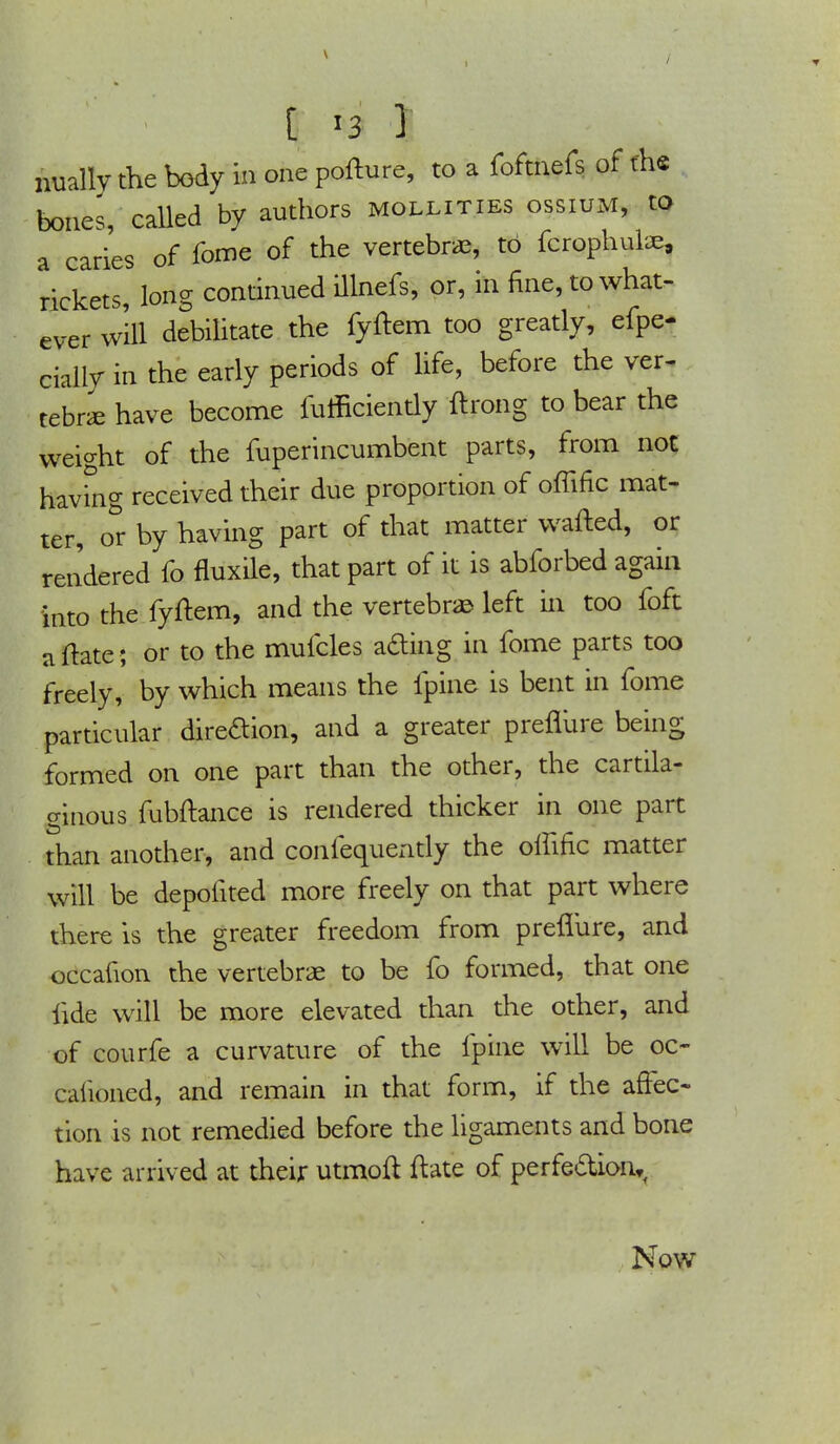 bones, called by authors mollities ossium, to a caries of fome of the vertebrae, to fcrophulae, rickets, long continued illnefs, or, in fine, to what- ever will debilitate the fyftem too greatly, efpe- cially in the early periods of life, before the ver- tebra; have become fufficiently ftrong to bear the weight of the fuperincumbent parts, from not having received their due proportion of offinc mat- ter, o&r by having part of that matter wafted, or rendered fo fluxile, that part of it is abforbed again into the fyftem, and the vertebra left in too foft uftate ; or to the mufcles a£ing in fome parts too freely, by which means the ipine is bent in fome particular dire&ion, and a greater preflure being formed on one part than the other, the cartila- ginous fubftance is rendered thicker in one part than another, and confequently the olfific matter will be depofited more freely on that part where there is the greater freedom from preflure, and occafion the vertebrae to be fo formed, that one fide will be more elevated than the other, and of courfe a curvature of the fpine will be oc- caiioned, and remain in that form, if the affec- tion is not remedied before the ligaments and bone have arrived at their utmoft ftate of perfection,, Now