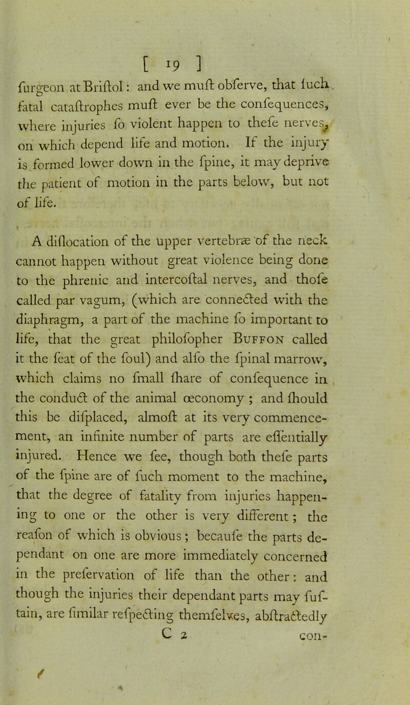 furgeon atBriftol: and we muft obferve, that luch. fatal cataftrophes muft ever be the confequences, where injuries fo violent happen to thefe nerves^ on which depend life and motion* If the injury- is formed lower down in the fpine, it may deprive the patient of motion in the parts below, but not of life. A diflocation of the upper vertebrae of the neck cannot happen without great violence being done to the phrenic and intercoftal nerves, and thofe called par vagum, (which are connected with the diaphragm, a part of the machine fo important to life, that the great philofopher Buffon called it the feat of the foul) and alfo the fpinal marrow, which claims no fmall mare of confequence in the conduct of the animal ceconomy ; and mould this be difplaced, almoft. at its very commence- ment, an infinite number of parts are enentially injured. Hence we fee, though both thefe parts of the fpine are of fuch moment to the machine, that the degree of fatality from injuries happen- ing to one or the other is very different; the reafon of which is obvious; becaufe the parts de- pendant on one are more immediately concerned in the prefervation of life than the other: and though the injuries their dependant parts may fuf- tain, are fimilar refpe&ing themfekes, abitractedly C 2 con- /