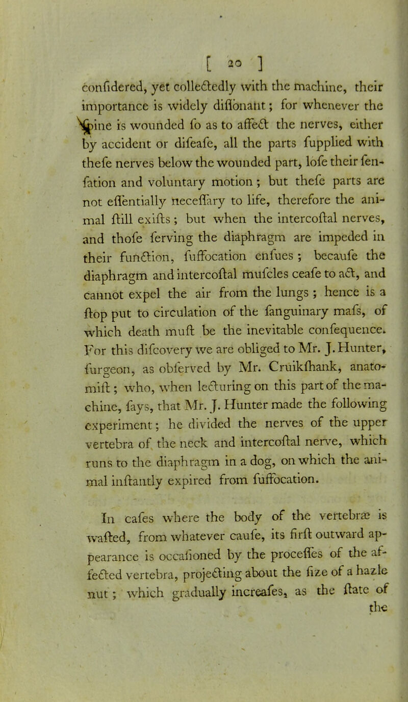 confidered, yet collectedly with the machine, their importance is widely diflbnant; for whenever the ^ine is wounded fo as to affect the nerves, either by accident or difeafe, all the parts fupplied with thefe nerves below the wounded part, lofe their fen- fation and voluntary motion; but thefe parts are not eflentially necefTary to life, therefore the ani- mal ftill exifts ; but when the intercoftal nerves, and thofe ferving the diaphragm are impeded in their function, fuffocation enfues ; becaufe the diaphragm and intercoftal mufcles ceafe to act, and cannot expel the air from the lungs ; hence is a flop put to circulation of the fanguinary mafs, of which death muft be the inevitable confequence. For this difcovery we are obliged to Mr. J. Hunter, furgeon, as obferved by Mr. Cruikfhank, anato- mift; who, when lecturing on this part of the ma- chine, fays, that Mr. J. Hunter made the following experiment; he divided the nerves of the upper vertebra of the neck and intercoftal nerve, which runs to the diaphragm in a dog, on which the ani- mal inftantly expired from fuffocation. In cafes where the body of the vertebra? is wafted, from whatever caufe, its flrft outward ap- pearance is occaiioned by the proceffes of the af- fected vertebra, projecting about the fize of a hazle nut; which gradually increafes, as the ftatc of