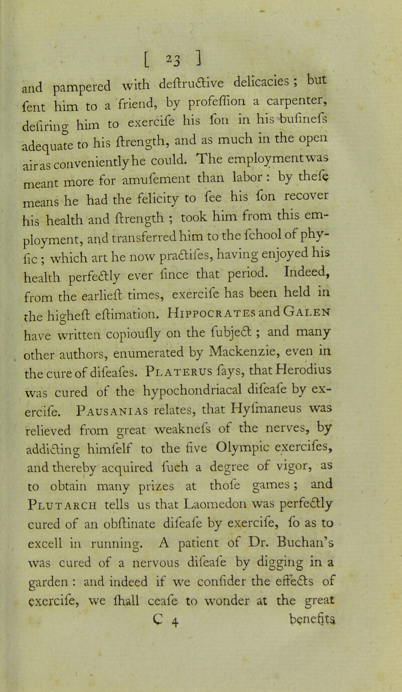 and pampered with deftruaive delicacies; but fent him to a friend, by profeffion a carpenter, defiring him to exercife his fon in his bufmefs adequate to his ftrength, and as much in the open air as conveniently he could. The employment was meant more for amufement than labor: by thefe means he had the felicity to fee his fon recover his health and ftrength ; took him from this em- ployment, and transferred him to the fchool ofphy- fic ; which art he now praftifes, having enjoyed his health perfe&ly ever fince that period. Indeed, from the earlieft times, exercife has been held in the nig heft eftimation. Hippocrates and Galen have written copioufly on the fubjecl:; and many other authors, enumerated by Mackenzie, even in the cure of difeafes. Platerus fays, thatHerodius was cured of the hypochondriacal difeafe by ex- ercife. Pausanias relates, that Hyfmaneus was relieved from great weaknefs of the nerves, by addiding himfelf to the five Olympic exercifes, and thereby acquired fuch a degree of vigor, as to obtain many prizes at thofe games; and Plutarch tells us that Laomedon was perfectly cured of an obftinate difeafe by exercife, fo as to excell in running. A patient of Dr. Buchan's was cured of a nervous difeafe by digging in a garden : and indeed if we confider the erFe&s of exercife, we fhall ceafe to wonder at the great C 4 benefits.