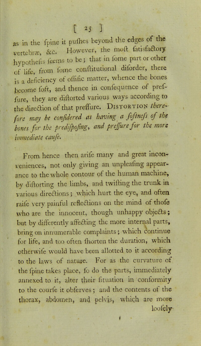 I n 3 as in the fpine it pufhes beyond the edges of the vertebrae, &c. However, the moft fatisfadory hypothecs leans to be; that in fbme part or other of life, from fome conititutional diforder, there is a deficiency of offific matter, whence the bones become foft, and thence in confequence of pref- fure, they are diftorted various ways according to the direction of that preffure. Distortion there- fore may be confident as having a foftnefs of the bones for the predifpofing, and prefigure for the more immediate canfe. From hence then arife many and great incon- veniences, not only giving an unpleafmg appear- ance to the whole contour of the human machine, by diftorting the limbs, and twitting the trunk in various directions; which hurt the eye, and often raife very painful reflections on the mind of thofe who are the innoceut, though unhappy objects; but by differently affecting the more internal parts, bring on innumerable complaints; which continue for life, and too often fhorten the duration, which otherwife would have been allotted to it according to the laws of nature. For as the curvature of the fpine takes place, fo do the parts, immediately annexed to it, alter their fituation in conformity to the courfe it obferves; and the contents of the thorax, abdomen, and pelvis, which are more loofely