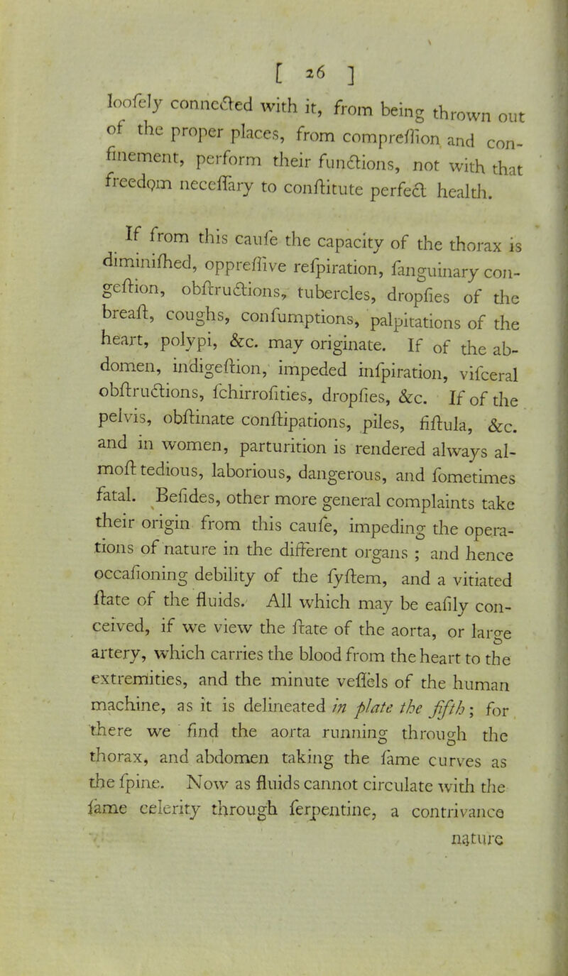 [ *6 ] loofcly connoted with it, from being thrown out of the proper places, from compreflion and con- finement, perform their functions, not with that freedom necefTary to conftitute perfeft health. If from this caufe the capacity of the thorax is diminiihed, oppreffive refpiration, fanguinary con- geftion, obftrudions, tubercles, dropfies of the breaft, coughs, confutations, palpitations of the heart, polypi, &c. may originate. If of the ab- domen, indigeftion, impeded infpiration, vifceral obftructions, fchirrofities, dropfies, &c. If of the pelvis, obftinate conftipations, piles, fiftula, &c. and in women, parturition is rendered always al- moft tedious, laborious, dangerous, and fometimes fatal. Befides, other more general complaints take their origin from this caufe, impeding the opera- tions of nature in the different organs ; and hence occafioning debility of die fyftem, and a vitiated ftate of the fluids. All which may be eafily con- ceived, if we view the ftate of the aorta, or laro-e artery, which carries the blood from the heart to the extremities, and the minute veflcls of the human machine, as it is delineated in plate the fifth; for there we find the aorta running throiicrh the thorax, and abdomen taking the fame curves as the fpine. Now as fluids cannot circulate with die fame celerity through terpentine, a contrivance nature