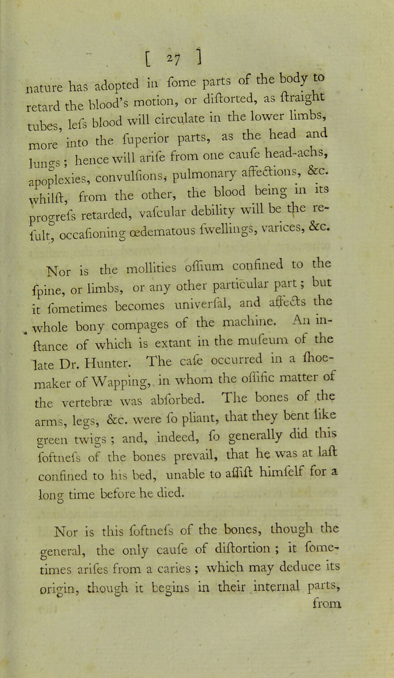 [ 2i i hatoe has adopted in feme parts of the body to retard the blood's motion, or diftorted, as ftraignt tubes lefs blood will circulate in the lower limbs, more'into the fuperior parts, as the head and limo-s • hence will arife from one caufe head-achs, apoplexies, convulfions, pulmonary affeftions, &c. whilft, from the other, the blood being in its proorefs retarded, vafcular debility will be the re- folt, occafioning edematous iwellings, varices, &c. Nor is the mollities offium confined to the fpine, or limbs, or any other particular part; but it fometimes becomes univerfal, and afters the . whole bony compages of the machine. An in- * ftance of which is extant in the mufeum of the late Dr. Hunter. The cafe occurred in a fhoe- maker of Wapping, in whom the offific matter of the vertebrse was abforbed. The bones of the arms, legs, &c. were fo pliant, that they bent like green twigs ; and, indeed, fo generally did this foftnefs of the bones prevail, that he was at laft confined to his bed, unable to aflift himfelf for a long time before he died. Nor is this foftnefs of the bones, though the general, the only caufe of diftortion ; it fome- times arifes from a caries ; which may deduce its origin, though it begins in their internal parts, from