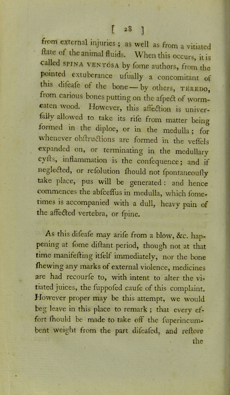 from external injuries ; as well as from a vitiated tfate of the animal fluids. When this occurs, it is called spina ventosa by fome authors, from the pointed extuberance ufually a concomitant of this difeafe of the bone—by others, teredo, from carious bones putting on the afpeft of worm- eaten wood. However, this affection is univer- faily allowed to take its rife from matter being formed in the diploe, or in the medulla; for whenever obftruaions are formed in the veflels expanded on, or terminating in the medullary cyfts, inflammation is the confequence; and if neglected, or refolution mould not fpontaneoufly take place, pus will be generated: and hence commences the abfeeffus in medulla, which fome- times is accompanied with a dull, heavy pain of the affected vertebra, or fpine. As this difeafe may arife from a blow, &c. hap- pening at fome diftant period, though not at that time manifefting itfelf immediately, nor the bone (hewing any marks of external violence, medicines are had recourfe to, with intent to alter the vi- tiated juices, the fuppofed caufe of this complaint. However proper may be this attempt, we would beg leave in this place to remark ; that every ef- fort mould be made to take off the fuperincurn- bent weight from the part difeafed, and reftore the