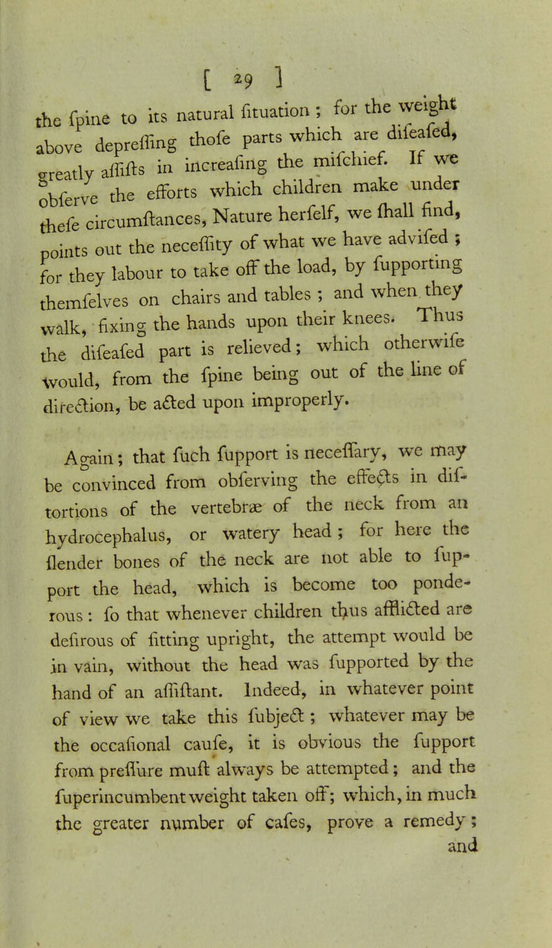 [ *9 ] the fpine to its natural fituation ; for the weight above depreffing tbofc parts which are : diftafcd, greatly affifts m increafing the mifchief. If we obferve the efforts which children make under thefe circumftances, Nature herfelf, we (hall find, points out the neceffity of what we have advifed ; for they labour to take off the load, by fupporting themfelves on chairs and tables ; and wheathey walk, fixing the hands upon their knees. Thus the difeafed part is relieved; which otherwife would, from the fpine being out of the line of direaion, be acled upon improperly. Again; that fuch fupport is neceffary, we may be convinced from obferving the effects in dif- tortions of the vertebrae of the neck from an hydrocephalus, or watery head; for here the {lender bones of the neck are not able to fup- port the head, which is become too ponde- rous : fo that whenever children trms affii&ed are defirous of fitting upright, the attempt would be in vain, without the head was fupported by the hand of an affiftant. Indeed, in whatever point of view we take this fubjed ; whatever may be the occafional caufe, it is obvious the fupport from preflure mufl always be attempted; and the fuperincumbent weight taken off; which, in much the greater number of cafes, prove a remedy; and %
