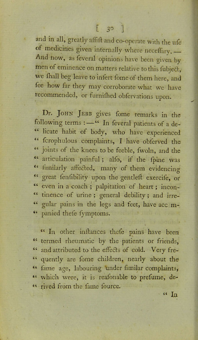 t 3- I and in all, greatly affift and co-operate with the life of medicines given internally where neceflary. And now, as feveral opinions have been given by men of eminence on matters relative to this fubject, we mall beg leave to infert fome of them here, and fee how far they may corroborate what we have recommended, or furniflied obfervations upon. Dr. John Jebb gives fome remarks in the following terms : — In feveral patients of a de-  licate habit of body, who have experienced  fcrophulous complaints, I have obferved the  joints of the knees to be feeble, fwoln, and the  articulation painful; alfo, if the fpine was  limilarly affecled, many of them evidencing  great feniibility upon the gentleft exercife, or  even in a coach ; palpitation of heart; incoa-  tinence of urine ; general debility; and irre-  gular pains in the legs and feet, have acc m- ct panied thefe fymptoms.  In other inftances thefe pains have been 64 termed rheumatic by the patients or friends,  and attributed to the effects of cold. Very fre-  quently are fome children, nearly about the  lame age, labouring under fimilar complaints,  which were, it is reafonable to prefume, de-  rived from the fame fource.  In