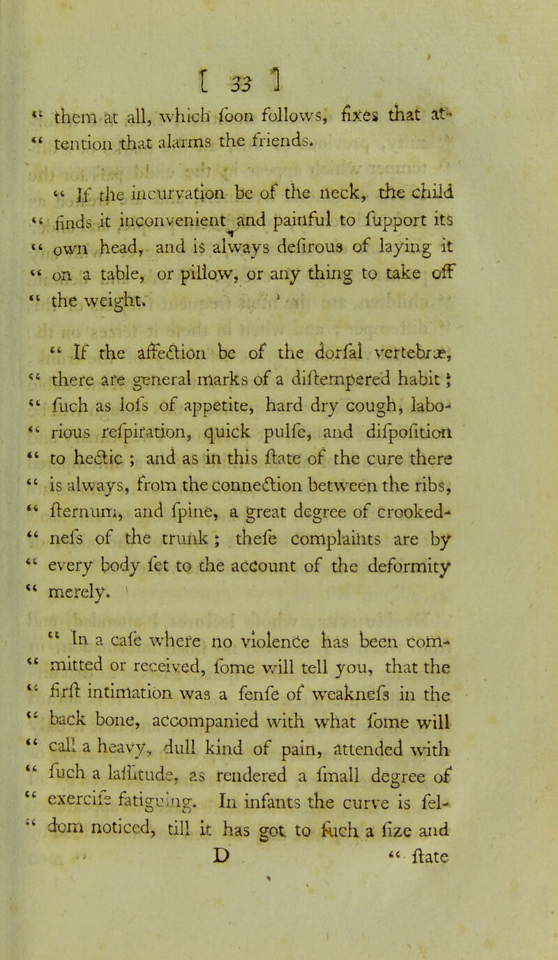 them at all, which foon follows, fixes that at* tendon that alarms the friends.  If the incurvation be of the neck, the child finds it inconvenient and painful to fupport its own head, and is always defirous of layiug it on a table, or pillow, or any thing to take off the weight*  If the affection be of the dorfal vertebrae, there are general marks of a diftempered habit \ fuch as lofs of appetite, hard dry cough, labo- rious refpiration, quick pulfe, and difpofitioii to hectic ; and as in this ftate of the cure there is always, from the connection between the ribs, llernum, and fpine, a great degree of crooked- nefs of the trunk; thefe complaints are by every body fet to the account of the deformity merely. tl In a cafe where no violence has been Com- mitted or received, fome will tell you, that the flrft intimation was a fenfe of weaknefs in the back bone, accompanied with what fome will call a heavy, dull kind of pain, attended with fuch a laflitude, as rendered a fmall degree of exercifs fatigubg. In infants the curve is fel- dom noticed, till k has got to Rich, a fize and D  ftate