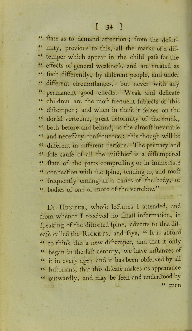 4 ftate as to demand attention ; from the defur- 4 mity, previous to this, all the marks of a dif- * temper which appear in the child pafs for the i effects of general weaknefs, and are treated as 4 fuch differently, by different people, and under 4 different circumftances, but never with any * permanent good effects. Weak and delicate 4 children are the moft frequent fubjects of this 4 diftemper ; and when in thefe it feizes on the 44 dorfal vertebrae, great deformity of the trunk, 44 both before and behind, is the almoft inevitable 44 and neceffary confequence : this though will be 44 different in different perfons. The primary and 44 fole caufe of all the mifchief is a diftempered 44 ftate of the parts compreffing or in immediate 44 connection with the fpine, tending to, and moft 44 frequently ending in a caries of the body, or 44 bodies of one or more of the vertebras. Dr. Hunter, whofe lectures I attended, and from whence I received no (mall information, in fpeaking of the diftorted fpine, adverts to that dii- eafe called the Rickets, and fays, 44 It is abfurd *' to think this a new diftemper, and that it only 44 began in the laft century, we have inftances of  it in every age; and it has been obferved by all  hiftorians, that this difeafe makes its appearance  outwardly, and may be feen and underffood by 44 men