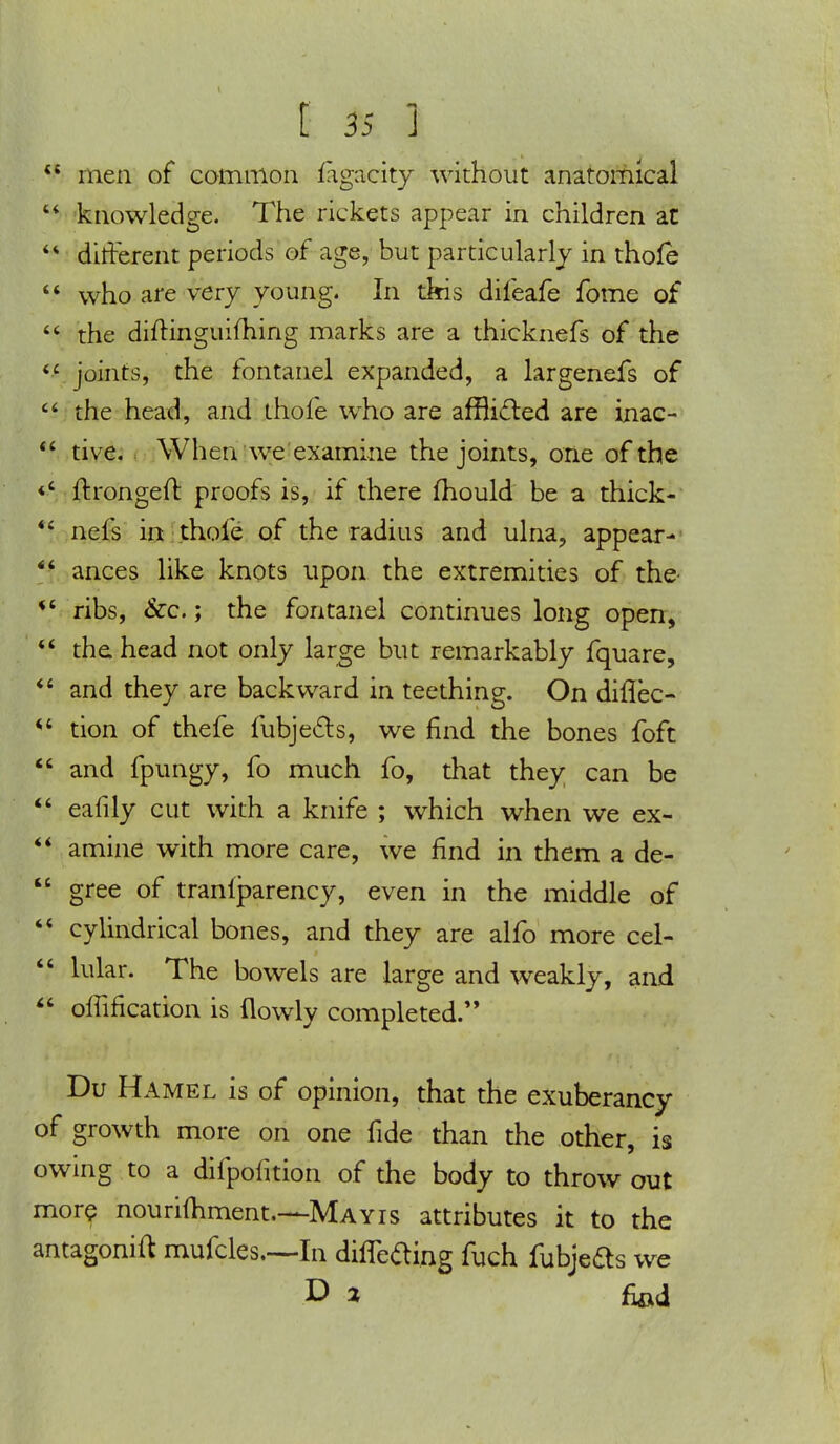  men of common fagaeity without anatomical 44 knowledge. The rickets appear in children at 44 different periods of age, but particularly in thoie 44 who are very young. In this difeafe fome of  the diitinguiming marks are a thicknefs of the «£ joints, the fontanel expanded, a largenefs of  the head, and thofe who are afflicled are inac- 44 tive. When we examine the joints, one of the «' ftrongeft proofs is, if there fhould be a thick- 44 nefs in thofe of the radius and ulna, appear- 44 ances like knots upon the extremities of the- *' ribs, &c.; the fontanel continues long open, 44 the head not only large but remarkably fquare,  and they are backward in teething. On diflec- u tion of thefe fubje&s, we find the bones foft  and fpungy, fo much fo, that they can be 44 eafily cut with a knife ; which when we ex- 44 amine with more care, we find in them a de-  gree of tranfparency, even in the middle of 44 cylindrical bones, and they are alfo more cel- 44 hilar. The bowels are large and weakly, and  offification is (lowly completed. Du Hamel is of opinion, that the exuberancy of growth more on one fide than the other, is owing to a difpofition of the body to throw out more nourilhment.—Mayis attributes it to the antagonift mufcles—In differing fuch fubje&s we D 2 fiod