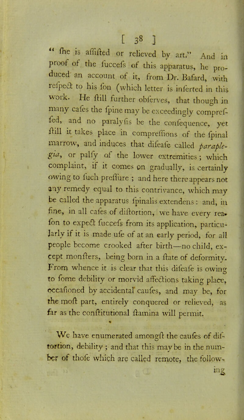  me is affiled or relieved by art. And in proof of the iiiccefs of this apparatus, he pro- duced an account of it, from Dr. Bafard, with refped: to his fon (which letter is inferted in this work. He ftill further obferves, that though in many cafes tile fpine may be exceedingly comprcf- ied, and no paralyfis be the confequence, yet ftill it takes place in compreffions of the fpinal marrow, and induces that difeafe called paraple- gia, or palfy of the lower extremities; which complaint, if it comes on gradually, is certainly owing to fueh preflure ; and here there appears not any remedy equal to this contrivance, which may be called the apparatus fpinalis extendens: and, m fine, in all cafes of diftortion, we have every rea» fon to expert fuccefs from its application, particu- larly if it is made ufe of at an early period, for all people become crooked after birth—no child, ex- cept mongers, being born in a ftate of deformity. From whence it is clear that this difeafe is owing to fome debility or morvid affections taking place, occafioned by accidental' caufes, and may be, for the moft part, entirely conquered or relieved, as far as the conftitutional ftamina will permit. We have enumerated amongfl: the caufes of dif- tortion, debility ; and that this maybe in the num- ber of thofe which are called remote, the follow* iiig
