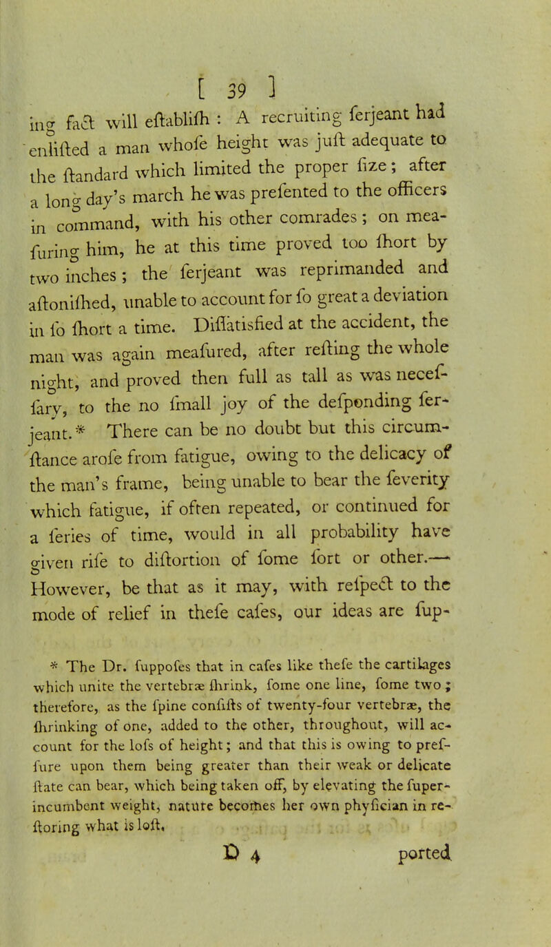 in5 on g fa& will eftablifh : A recruiting ferjeant had ...lifted a man whofe height was juft adequate to the ftandard which limited the proper fize; after a long day's march he was prefented to the officers in command, with his other comrades; on mea- furing him, he at this time proved too ihort by two inches; the ferjeant was reprimanded and aftonilhed, unable to account for fo great a deviation in fo fhort a time. Diflatisned at the accident, the man was again meafured, after refting the whole night, and proved then full as tall as was necef- fary, to the no imall joy of the defponding fer* jeant. * There can be no doubt but this circum- ftance arofe from fatigue, owing to the delicacy of the man's frame, being unable to bear the feverity which fatigue, if often repeated, or continued for a ieries of time, would in all probability have o-iven rife to diftortion of fome fort or other.— However, be that as it may, with reipecl: to the mode of relief in thefe cafes, our ideas are fup- * The Dr. fuppofes that in cafes like thefe the cartilages which unite the vertebrae fhrink, fome one line, fome two ; therefore, as the fpine coniifh of twenty-four vertebrae, the flirinking of one, added to the other, throughout, will ac- count for the lofs of height; and that this is owing to pref- fure upon them being greater than their weak or delicate ftate can bear, which being taken off, by elevating the fuper- incumbent weight, nature becomes her own phyfician in re- floring what is loft, £> 4 ported